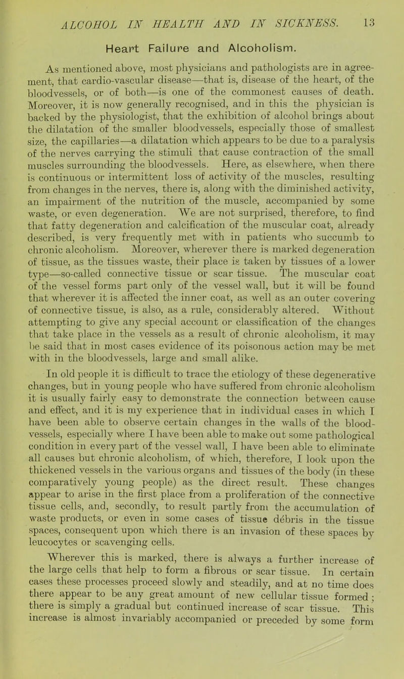 Heart Failure and Alcoholism. As mentioned above, most physicians and pathologists are in agree- ment, that cardio-vascular disease—that is, disease of the heart, of the bloodvessels, or of both—is one of the commonest causes of death. Moreover, it is now generally recognised, and in this the physician is backed by the physiologist, that the exhibition of alcohol brings about the dilatation of the smaller bloodvessels, especially those of smallest size, the capillai-ies—a dilatation which appears to be due to a paralysis of the nerves carrying the stimuli that cause contraction of the small muscles surrounding the bloodvessels. Here, as elsewhere, when there is continuous or intermittent loss of activity of the muscles, resulting from changes in the nerves, there is, along with the diminished activity, an impairment of the nutrition of the muscle, accompanied by some waste, or even degeneration. We are not surprised, therefore, to find that fatty degeneration and calcification of the muscular coat, already described, is very frequently met with in patients who succumb to chronic alcoholism. Moreover, wherever there is marked degeneration of tissue, as the tissues waste, their place is taken by tissues of a lower type—so-called connective tissue or scar tissue. The muscular coat of the vessel forms part only of the vessel wall, but it will be found that wherever it is affected the inner coat, as well as an outer covering of connective tissue, is also, as a rule, considerably altered. Without attempting to give any special account or classification of the changes that take place in the vessels as a result of chronic alcoholism, it may be said that in most cases evidence of its poisonous action may be met with in the bloodvessels, lai-ge a,nd small alike. In old people it is difficult to trace the etiology of these degenerative changes, but in young people who have suffered from chronic alcoholism it is usually fairly easy to demonstrate the connection between cause and effect, and it is my experience that in individual cases in which I have been able to observe certain changes in the walls of the blood- vessels, especially where I have been able to make out some pathological condition in evei-y part of the vessel wall, I have been able to eliminate all causes but chronic alcoholism, of which, therefore, I look upon the thickened vessels in the various organs and tissues of the body (in these comparatively young people) as the direct result. These changes appear to arise in the first place from a proliferation of the connective tissue cells, and, secondly, to i-esult partly from the accumulation of waste products, or even in some cases of tissue debris in the tissue spaces, consequent upon which there is an invasion of these spaces by leucocytes or scavenging cells. Wherever this is marked, there is always a further increase of the large cells that help to form a fibrous or scar tissue. In certain cases these processes proceed slowly and steadily, and at no time does there appear to be any great amount of new cellular tissue formed ; there is simply a gradual but continued increase of scar tissue. This increase is almost invariably accompanied or preceded by some form
