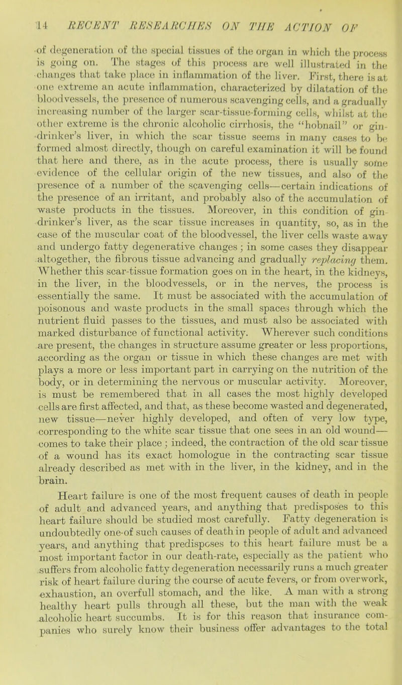 of (le.i'onoration of tho .special tissue.s of the organ in which the process is going on. Tlie stages of tliis [ti-ocess are well illustraU^d in the changes that take place in inilainniation of the liver. First, there is at one extreme an acute inilainniation, characterized by dilatation of the bloodvessels, the presence of numerous scavenging cells, and a gradually increasing number of the larger .scar-tlssue-forming cells, whilst at the other extreme is the chronic alcoholic cirrhosis, the “hobnail” or gin- drinker’s liver, in which the .scar ti.ssue .seems in many cases to be formed almost directly, though on careful examination it will be fouml that here and there, as in the acute process, there is usually some evidence of the cellular origin of the new tissue.s, and also of the presence of a number of the scavenging cells—certain indications of the presence of an irritant, and probably also of the accumulation of waste products in the tissues. Moreover, in this condition of gin drinker’s liver, as the scar tissue increases in quantity, so, as in the case of the muscular coat of the bloodvessel, the liver cells waste away and undergo fatty degenerative changes; in some cases they disappear altogether, the fibrous tissue advancing and gradually replaciruj them. Whether this scar-tissue formation goes on in the heart, in the kidneys, in the liver, in the bloodvessels, or in the nerves, the process is essentially the same. It must be associated with the accumulation of poisonous and waste products in the small space.s through which the nutrient fluid passes to the tissues, and must also be associated with marked disturbance of functional activity. Wherever such conditions are present, the changes in structure assume greater or less proportions, according as the organ or tissue in which these changes are met with plays a more or less important part in carrying on the nutrition of the body, or in determining the nervous or muscular activity. Moreover, is must be remembered that in all cases the most highly deA'eloped cells are first affected, and that, as these become wasted and degenerated, new tissue—never highly developed, and often of very Ioav t}qje, corresponding to the white scar tissue that one sees in an old wound— comes to take their place ; indeed, the contraction of the old scar tissue of a wound has its exact homologue in the contracting scar tissue already described as met with in the liver, in the kidney, and in the brain. Heart failure, is one of the most frequent causes of death in people of adult and advanced years, and anything that predisposes to tliis heart failure should be studied most carefully. Fatty degeneration is undoubtedly one-of such causes of death in people of adult and advanced years, and anything that predispo.ses to this heart failure must be a most important factor in our death-rate, especially as the patient who suffers from alcoholic fatty degeneration necessarily runs a much greater risk of heart failure during the course of acute fevers, or from overwork, exhaustion, an overfull stomach, and the like. A man with a strong healthy heart pulls through all these, but the man with the weak alcoholic heart succumbs. It is for this reason that insurance com- panies who surely know their business offer advanttiges to the total