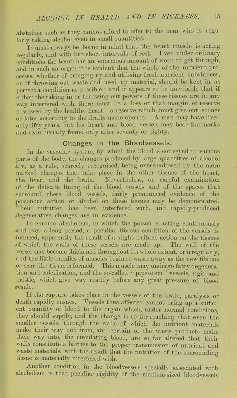 iibstainer such as they cannot afford to offer to the man who is i egu- larly taking alcohol even in small quantities. It must always he borne in mind that the heart muscle is acting regularly, and with but short intervals of rest. Even under ordinary conditions the heart has an enormous amount of work to get through, and in such an organ it is evident that the whole of the nutrient pro- ce.sses, whether of bringing up and utilising fresh nutrient substances, or of throwing out waste and u.sed up material, .should be kept in as perfect a condition as possible; and it appears to be inevitable that if either the taking in or throwing out powers of these tissues are in any way interfered with, there must be a loss of that margin of reserve possessed by the healthy heart—a reserve which must give out sooner or later according to the drafts made upon it. A man may have lived only fifty years, but his heart and blood vessels may bear the marks and .scars usually found only after seventy or eighty. Changes in the Bloodvessels. In the vascular system, by which the blood is conveyed to various parts of the body, the changes produced by large quantities of alcohol lire, as a rule, scarcely recognised, being overshadowed by the more marked changes that take place in the other tissues of the heart, the liver, and the brain. Nevertheless, on careful examination of the delicate lining of the blood vessels and of the spaces that .surround the.se blood vessels, fairly pronounced evidence of the poisonous action of alcohol on these tissues may be demonstrated. Their nutrition has been interfered with, and rapidly-produced degenerative changes are in evidence. In chi'onic alcoholism, in which the poison is acting continuously and over a long period, a peculiar fibrous condition of the ves.sels is induced, apparently the result of a slight irritant action on the tissues of which the walls of these vessels are made up. The wall of the vessel may become thickened throughout its whole extent, or irregularly, and the little bundles of muscles begin to wa.ste away as the new fibrous or scar-like tissue is formed. This muscle may undergo fatty degenera- tion and calcification, and the so-called “ pipe-stem ” ves.sels, rigid and brittle, which give Avay readily before any great pressure of blood result. If the rupture takes place in the vessels of the brain, paialy.sis or death rapidly ensues. Vessels thus affected cannot bring up a suffici- ent quantity of blood to the organ Avhich, under normal conditions, they should supply, and the change is so far-reaching that even the smaller vessels, through the Avails of Avhich the nutrient materials make their Avay out from, and certain of the Avaste products make their Avay into, the circulating blood, are so far altered that their Avails constitute a barrier to the proper transmission of nutrient and Avaste materials, Avith the result tliat the nutrition of the surrounding tissue is materially interfered Avith. Anothei- condition in the bloodvessels specially associated Avith alcoholism is that peculiar rigidity of the medium-sized bloodvessels