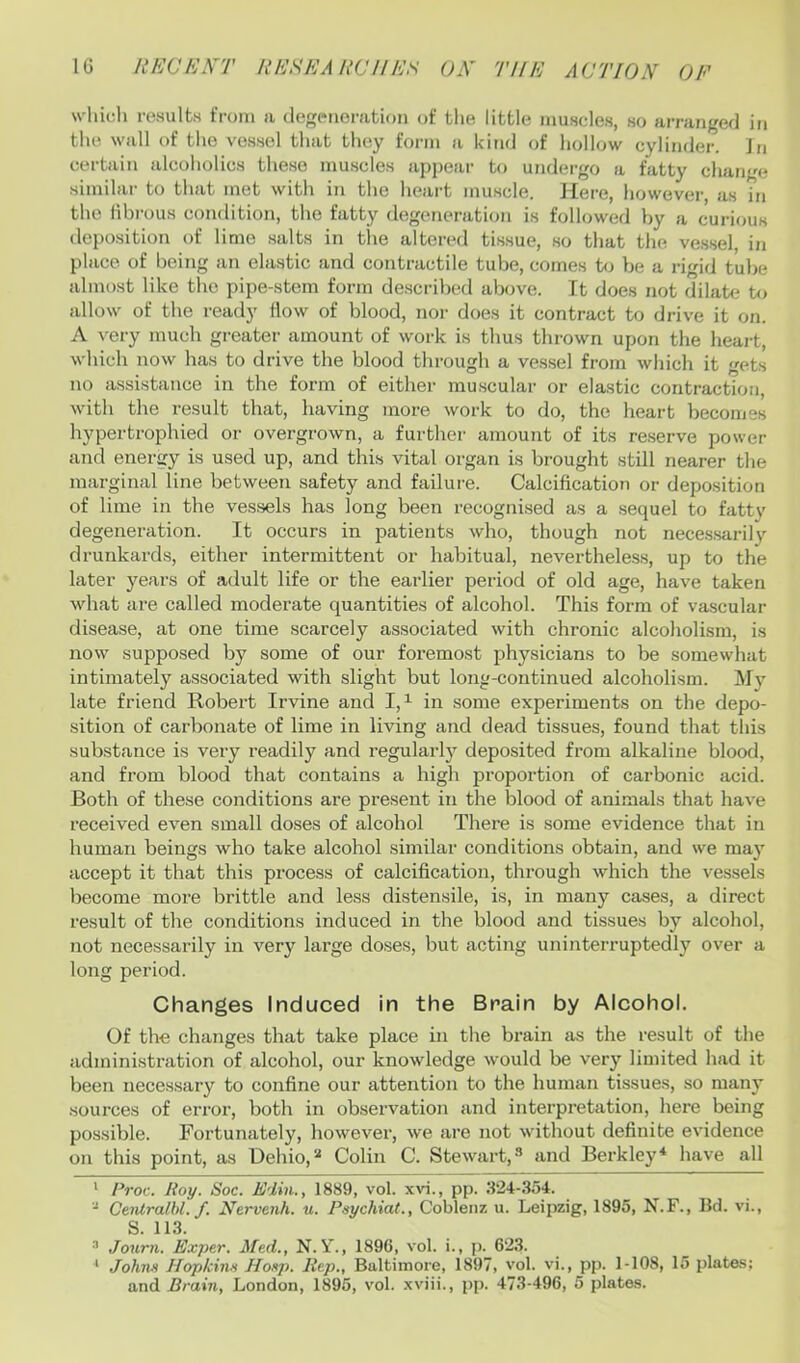 whicGi i-esultH from ii degeneration of the little muscles, so arranged in the wall of the vessel that they form a kind of hollow cylinder. In certain alcoholics these muscles appear to undergo a fatty change similar to that met with in the heart muscle. Here, however, as in the fibrous condition, the fatty degeneration is folhwed by a curious (lei)osition of lime salts in the altered tissue, so that the ve.ssel, in place of being an elastic and contractile tube, comes to be a rigid tube almost like the pipe-stem form described above. It does not dilate to allow of the ready flow of blood, nor does it contract to drive it on. A very much greater amount of work is thus thrown upon the heart, which now has to drive the blood through a vessel from which it gets no assistance in the form of either muscular or elastic contraction, with the result that, having more work to do, the heart becomes hypertrophied or overgrown, a further amount of its reserve power and energy is used up, and this vital organ is brought still nearer the marginal line between safety and failure. Calcification or deposition of lime in the vessels has long been recognised as a sequel to fatty degeneration. It occurs in patients who, though not nece.ssarily drunkards, either intermittent oi- habitual, nevertheless, up to the later years of adult life or the earlier period of old age, have taken what are called moderate quantities of alcohol. This form of vascular disease, at one time scarcely associated with chronic alcoholism, is now supposed by some of our foremost physicians to be somewhat intimately associated with slight but long-continued alcoholism. Mv late friend Robert Irvine and 1,^ in some experiments on the depo- sition of carbonate of lime in living and dead tissues, found that tliis substance is very readily and regularly deposited from alkaline blood, and from blood that contains a high proportion of carbonic acid. Both of these conditions are present in the blood of animals that have received even small doses of alcohol There is some evidence that in human beings who take alcohol similar conditions obtain, and we may accept it that this process of calcification, through which the vessels become more brittle and less distensile, is, in many cases, a direct result of the conditions induced in the blood and tissues by alcohol, not necessarily in very large doses, but acting uninterruptedly over a long period. Changes Induced in the Brain by Alcohol. Of the changes that take place in the brain as the result of the administration of alcohol, our knowledge would be very limited had it been necessary to confine our attention to the human tissues, so many sources of error, both in observation and interpretation, here being possible. Fortunately, however, we are not without definite evidence on this point, as Dehio,'-* Colin C. Stewart,-’’ and Berkley* have all ' Proc. Roy. Soc. Edin., 1889, vol. xvi., pp. 3-24-.354. Centralhl. f. JSfervenh. u. Psychiat., Coblenz u. Leipzig, 1895, N.F., Bd. vi., S. 11.3. ® Journ. Exper. Med., N. Y., 1896, vol. i., p. 62.3. ‘ Johns HopkiiM Hosp. Rep., Baltimore, 1897, vol. vi., pp. 1-108, 15 plates; and Brain, London, 1895, vol. xviii., pp. 47.3-496, 5 plates.