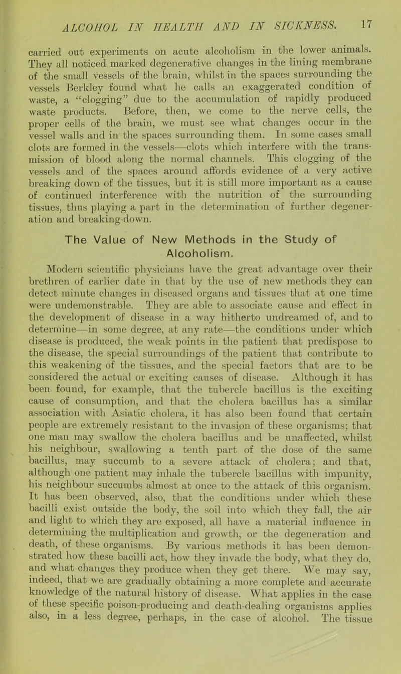 carried out experiments on acute alcoholism in tlie lower animals. They all noticed marked degenerative changes in the lining membrane of the small vessels of the brain, whilst in the spaces surrounding the vessels Berkley found what he calls an exaggerated condition of waste, a “clogging” due to the accumulation of rapidly produced waste products. Before, then, we come to the nerve cells, the proper cells of the brain, we must see what changes occur in the vessel walls and in the spaces surrounding them. In some cases small clots are formed in the vessels—clots which interfere with the trans- mission of blood along the normal channels. This clogging of the vessels and of the spaces around affords evidence of a v'^ery active breaking down of the tissues, but it is still more important as a cause of continued interference with the nutrition of the surrounding tissues, thus playing a part in the determination of furthei- degener- ation and breaking-down. The Value of New Methods in the Study of Alcoholism. Modern scientific physicians have the great advantage over their brethren of earlier date in that by the u.se of new methods they can detect minute changes in diseased organs and tissues that at one time were undemonstrable. They are able to associate cause and effect in the development of disease in a way hitherto undreamed of, and to determine—in .some degree, at any rate—the conditions under which di.sease is produced, the weak points in the patient that predispose to the disease, the special suri'oundings of the patient that contribute to this weakening of the tissues, and the special factoi’s that are to be considered the actual or exciting causes of disease. Although it has been found, for example, that the tubercle bacillus is the exciting cause of consumption, and that the cholera bacillus has a similar association with Asiatic cholera, it has also been found that certain people are extremely resistant to the invasion of these organisms; that one man may swallow the cholera bacillus and be unaffected, whilst his neighbour, swallowing a tenth part of the dose of the same bacillus, may succumb to a severe attack of cholera; and that, although one patient may inhale the tubercle bacillus with impunity, his neighbour succumbs almost at once to the attack of this organism. It has been observed, also, that the conditions under which these bacilli exist outside the body, the soil into which they fall, the air and light to which they are exposed, all have a material influence in determining the multiplication and growth, or the degeneration and death, of these organisms. By various metliods it has been demon- strated how these bacilli act, how they invade the body, what they do, and what changes they produce when they get there. We may say, indeed, that we are gradually obtaining a more complete and accurate knowledge of the natural history of disease. What applies in the case of these .specific poison-producing and death-dealing organisms applies also, in a less degree, perhap.s, in the case of alcohol. The tissue