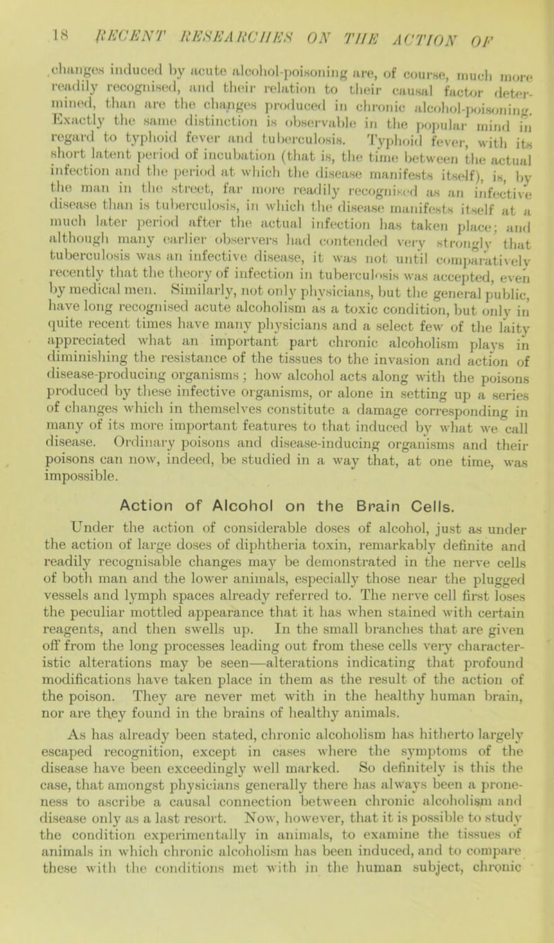 chiingos iiicluml l)y acute alcoliol-jjoiKOiiiiig ai'c, of course, niucli uku'c readily recognised, and tladr relation to tlieir causal fuct^a- deter- niined, than arc the changes produced in chronic alcohol-jioisoning. Exactly the same distinction is ohserval)l(! in the popular mind in' regai-d to typhoid fever and tuberculosis. 'I’yplajid fever, with its short latent peiiod of incubation (that is, the tinu! Ijetween the actual infection and the period at which the disease manifests itself), is, l>y the man in the street, far more readily recogni.scd as an infective disease than is tul)erculosis, in which the disease manifests itself at a much later period after tlie actual infection has taken place; and although many earlier observ'ers had contended very strongly that tuberculosis was an infective disease, it was not until comjtarativelv recently that the theory of infection in tuberculosis was accepted, even by medical men. Similarly, not only physicians, but the general public, have long recognised acute alcoholism as a toxic condition, but only in’ (piite recent times liave many physicians and a select few of the laity appreciated what an important part chronic alcoholism plays in diminisliing the resistance of the tissues to the invasion and action of disease-producing organisms; how alcohol acts along with the poisons produced by these infective organisms, or alone in setting up a series of changes which in themselves constitute a damage corresponding in many of its more important features to that induced by what we call disease. Ordinary poisons and disease-inducing organisms and their poisons can now, indeed, be studied in a way that, at one time, was impossible. Action of Alcohol on the Brain Cells. Under the action of considerable do.ses of alcohol, just as under the action of large doses of dijjhtheria toxin, remarkably definite and readily recognisable changes may be demonstrated in the nerve cells of both man and the lower animals, especially those near the plugged vessels and lymph spaces already referred to. The nerve cell first loses the peculiar mottled appearance that it has when stained with certain reagents, and then swells up. In the small branches that are given off from the long processes leading out from these cells very character- istic alterations may be seen—alterations indicating that profound modifications have taken place in them as the result of the action of the poison. They are never met with in the healthy human brain, nor are they found in the bi’ains of healthy animals. As has alreadj’’ been stated, chronic alcoholism has hitherto largely escaped recognition, except in cases where the symptoms of the disease have been exceedingly well marked. So definitely is this the case, that amongst physicians generally there has always been a prone- ness to ascribe a causal connection between chronic alcoholism and disease only as a last resort. Now, however, that it is possible to study the condition experimentally in animals, to examine the tissues of animals in which chronic alcoholism has been induced, and to compare these with the coiulitions met with in the human subject, chronic