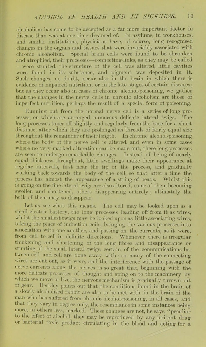 alcoholism has come to be accepted as a far more important factor in disease than was at one time dreamed of. In asylums, in workhouses, and similar institutions, physicians have, of course, long recognised changes in the organs and tissues ihat were invariably associated with chronic alcoholism. Special brain cells were found to be shrunken and atrophied, their proce.s.ses—connecting-links, as they may be called —were stunted, the structure of the cell was altered, little cavities were found in its substance, and pigment was deposited in it. Such changes, no doubt, occur also in the brain in which there is evidence of impaired nutrition, or in the late stages of certain diseases; but as they occur also in cases of chronic alcohol-poisoning, we gather that the changes in the nerve cells in chronic alcoholism are those of imperfect nutrition, perhaps the result of a special form of poisoning. Running out from the normal nerve cell is a series of long pro- cesses, on which are arranged numerous delicate lateral twigs. The long processe.s taper off sliglitly and regularl}' from the base for a short distance, after which they are prolonged as threads of fairly etpial size throughout the remainder of tluur length. In chronic alcohol-poi.soning where the body of the nerve cell is altered, and even in some cases where no \ ery marked alteration can be made out, the.se long processes are seen to undergo remarkable changes. Instead of being of nearly equal thickness throughout, little swellings make their appearance at regular intervals, first near the tip of the process, and gradually working back towards the body of the cell, so that after a time the process has almost the appearance of a string of beads. Whilst this is going on the fine lateral twigs are also altered, some of them becoming swollen and shortened, others disappearing entirely ; ultimately the bulk of them may so disappeai’. Let us see what this means. The cell may be looked upon as a small electric, batteiy, the long pi-ocesses leading off from it as wires, whilst the smallest twigs may be looked ujaon as little associating wires, taking the place of induction coils, bringing the various processes into association with oTie another, and passing on the currents, as it were, from cell to cell in definite directions. Whenever there is irregular thickening and shortening of the long fibres and di.sappearance or stunting of the small lateral twigs, certain of the communications be- tween cell and cell are done away with ; so many of the connecting wires are cut out, as it were, and the inteilerence with the passage of nerve currents along the nerves is so great that, beginning with the more delicate processes f)f thought and going on to the machinery by which we move or live, the nervous mechanism is gi’adually thrown out of gear. Herkley points out that the conditions found in the brain of a slowly alcoholised rabbit are also to be met with in the brain of the man who has suftei'cd from chronic alcohol-poisoning, in all cases, and that they vary in degree only, the resemblance in .some instances being more, in others less, marked. These changes are not, he says, “peculiar to the effect of alcohol, they may be reproduced by any irritant drug or bacterial toxic product circulating in the blood and acting for a