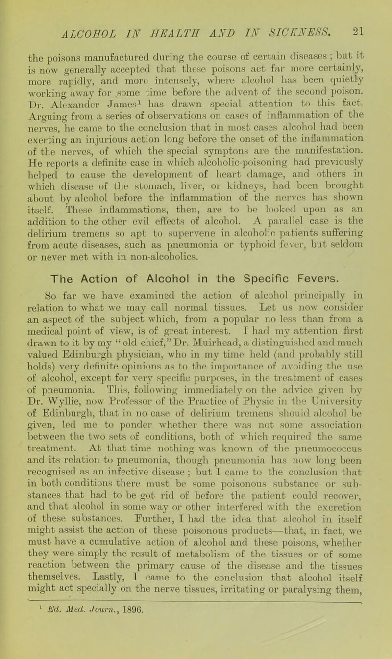 the poisons manufactured during the course of certain diseases; liut it is now generally accepted that these poisons act fai' more certainly, more rapiflly, and more intensely, where alcohol has been quietly working away for .some time before the advent of the second poison. Dr. Alexander James^ has drawn special attention to this fact. Arguing fi-om a series of observations oji cases of inflammation of the nerves, he came to the conclusion that in most cases alcohol had been exerting an injurious action long before the onset of the inflammation of the nerves, of which the special symptons are the manifestation. He reports a definite case in which alcoholic-poisoning had previously helped to cause the development of heart damage, and others in which disease of the stomach, liver, or kidneys, had been bi’ought about by alcohol before the inflammation of the nerves has shown itself. These inflammations, then, are to be looked upon as an addition to the other evil effects of alcohol. A parallel case is the delirium tremens so apt to supervene in alcoholic, patients suffering from acute diseases, such as pneumonia or typhoid fe\er, but seldom or never met with in non-alcoholics. The Action of Alcohol in the Specific Fevers. So far we have examined the action of alcohol principall}^ in relation to what we may call normal tissues. Let us now consider an aspect of the subject which, from a popular no less than from a medical point of view, is of great interest. T had my attention first drawn to it by my “ old chief,” Dr. Muirhead, a distinguished and much valued Edinburgh physician, who in my time held (and probably still holds) very definite opinions as to the importance of avoiding the use of alcohol, except for veiy specific purposes, in the treatment of cases of pneumonia. This, following immediately on the advice given b\f Dr. Wyllie, now Professor of the Practice of Physic in the University of Edinburgh, that in no case of delirium tremens should alcohol be given, led me to pondei’ whether there was not some association between the two sets of conditions, both of which required the same treatment. At that time nothing was known of the pneumococcus and its relation pneumonia, though pneumonia has now long been recognised as an infective disease ; but I came to the conclusion that in both conditions thei’e must be some poisonous substance or sub- stances that had to be got ritl of before the patient could recovei’, and that alcohol in some way or other interfei’ed with the e.xcretion of these substances. Further, T had the idea that alcohol in itself might assist the action of these poisonous products—that, in fact, we must have a cumulative action of alcohol and these poisons, whether they were simply the result of metabolism of the tissues or of some reaction between the primary cause of the disease and the tissues themselves. Lastly, I came to the conclusion that alcohol itself might act specially on the nerve tissues, irritating or paralysing them. ‘ Ed. Mtd. Joum., 1896.