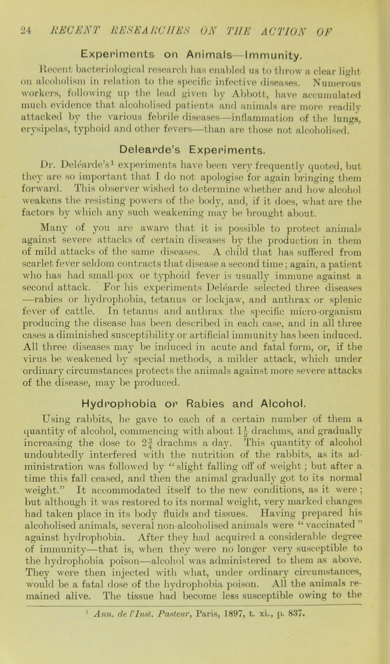 Experiments on Animals—Immunity. Koct'nl. bactei'ioloyical resoarcli has enal)lorl us to throw a clear lif'ht on alcoliolism in relation to the sp(>cific infective diseases. Nuinenjus workers, following uj) the lead given hy Ahl)Ott, liave accumulated much evidence that alcoholised patients and animals are more lea/lily attackefl by the various febrile diseases—irdlammation of the lungs, erysipelas, typhoid and other fevers—than are those not alcoholised. Delearde’s Experiments. Dr. Delearde’s^ expeidments Jiave been very frequently quoted, but they are so important that I do not apologise for again bringing them forward. This observer wished to deteisnine whether and liow alcohol weakens the resisting powers of the body, and, if it does, what are the factoi’s b}’ which an}' such weakening may be brought about. Many of you ai'e aware that it is possible to protect animals against severe attacks of certain diseases by the production in them of mild attacks of the same diseases. A child that has suffered from scarlet fever seldom contracts that disease a second time; again, a patient who has had small-pox or typhoid fever is usually immune against a second attack. For his experiments Delearde selected three di.seases —rabies or hydrophobia, tetanus or lockjaw, and anthrax or splenic fever of cattle. In tetanus and anthrax the specific micro-organism producing the disease has been described in each case, and in all three cases a diminished .susceptibility or artificial immunity has been induced. All three diseases may be induced in acute and fatal form, or, if the virus be weakened by special methods, a milder attack, which under ordinary circumstances protects the animals against more severe attacks of the disease, may be produced. Hydrophobia or Rabies and Alcohol. Using rabbits, he gave to each of a certain number of them a quantity of alcohol, commencing with about 1-^ diaclnns, and gradually increasing the dose to 2| drachms a day. This quantity of alcohol undoubtedly interfered with the nutrition of the rabbits, as its ad- ministratioTi was followed by “ slight falling off of weight; but after a time this fall ceased, and then the animal gradually got to its normal weight.” It accommodated itself to the new conditions, as it were; but although it was restored to its normal weight, very marked changes had taken place in its body fluids and tissues. Having prepared his alcoholised animals, .several non-alcoholised animals were “ vaccinated ” against hydrophobia. After they had acquired a considerable degree of immunity—that is, when they were no longer very .suscs'ptible to the hydrophobia poison—alcohol was administei'ed to them as alxive. They were then injected with what, under oi’dinary circumstances, would be a fatal dose of the hydrophobia poi.son. All the animals re- mained alive. The tissue had become less susceptible owing to the Ann. de I’InM. Pasteur, Paris, 1897, t. xi., p. 837. 1