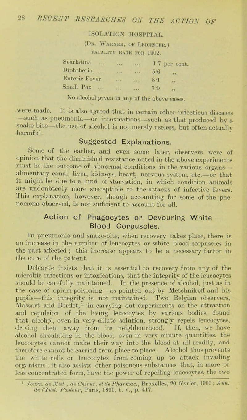 ISOLATION HOSPITAL. (1)k. \Varnku, ok Lkickstkk.) KATAUTV RATK KOR 1902. Scarlatina I liplitlieria Enteric Feve Small Pox 1-7 5-6 per cent. »> 8-1 7-0 > > t f No alcoliol given in any of the above ca.ses. Mere made. It i.s also agreed tliat in certain other infectious di.sea.ses sucli as pneumonia—oi’ intoxication.s—such as that produced by a snake-bite—the use of alcohol is not merely useless, but often actually harmful. Suggested Explanations. Some of the earlier, and even some later, observers M'ere of opinion that the dimini.shed resistance noted in the above experiments must be the outcome of abnormal conditions in the various organ.s— alimentary canal, liver, kidneys, heart, nervous system, etc.—or that it might be fiue to a kind of stai'vation, in which condition animals are undoubtedly more susceptible to the attacks of infective fevers. This explanation, hoM'evei’, though accounting for .some of the phe- nomena ob.served, is not sufficient to account for all. Action of Phagocytes on Devouring White Blood Corpuscles. In pneumonia and snake-bite, Mffien recovery takes place, there is an increase in the number of leucocytes or white blood corpuscles in the part affected ; this increase appears to be a necessary factor in the cure of the patient. Deffiarde insists that it is es.sential to recovery fi’om any of the microbic infections or intoxications, that the integrity of the leucocytes should be carefully maintained. In the presence of alcohol, just as in the ca.se of opium-poisoning—as pointed out by Metchnikoff and his pupils—this integrity is not maintained. Two Belgian observers, Massart and Bordet, ^ in carrying out experiments on the attraction and repulsion of the living leucocytes by various bodies, found that alcohol, even in very dilute solution, strongly repels leucocytes, driving them away from its neighbourhood. If, then, M'e have alcohol circulating in the blood, even in very minute quantities, the leucocytes cannot make their M’ay into the blood at all readily, and therefore cannot be cai'ried from place to place. Alcohol thus prevents the white cells or leucocytes from coming up to attack invading organisms; it also assists other poi.sonous substances that, in more or less concentrated form, have the power of repelling leucocyte.s, the tM'o ' Journ. de Jftd., dc. Chirur. tide Fharmac., Bruxelles, 20 fevrier, 1900 : Ann,