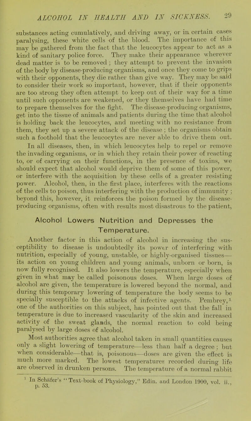 substances acting cumulatively, and driving away, or in certain cases paralysing, these white cells of the blood. The importance of this may be gathered from the fact that the leucocytes appear to act as a kind of sanitary police force. They make their appearance wherever dead matter is to be removed ; they attempt to prevent the invasion of the body by disease-producing organisms, and once they come to grips with their opponents, they die rather than give way. They may be said to consider their work so important, however, that if their opponents are too strong they often attempt to keep out of their way for a time until such opponents are weakened, or they themselves have had time to prepare themselves for the fight. The disease-producing organisms, get into the tissue of animals and patients dui-ing the time that alcohol is holding back the leucocytes, and meeting with no resistance from them, they set up a severe attack of the disease; the organisms obtain such a foothold that the leucocytes are never able to drive them out. In all diseases, then, in which leucocytes help to repel or remove the invading organisms, or in which they retain their j^ower of I’eacting to, or of canning on their functions, in the jiresence of toxins, we should expect that alcohol would deprive them of some of this power, or interfere with the acquisition by these cells of a greater re.sisting power. Alcohol, then, in the first place, interferes with the reactions of the cells to poison, thus interfering with the production of immunity ; beyond this, however, it reinforces the poison formed by the disease- producing organisms, often with results most disastrous to the patient. Alcohol Lowers Nutrition and Depresses the Temperature. Another factor in this action of alcohol in increasing the sus- ceptibility to disease is undoubtedly its power of interfering with nutrition, especially of young, unstable, or highly-organised tissues— its action on young children and young animals, unborn or born, is now fully recognised. It also lowers the temperature, especially Avhen given in what may be called poisonous doses. When large doses of alcohol are given, the temperature is lowered beyond the normal, and during this temporary lowering of temperature the body seems to be specially susceptible to the attacks of infective agents. Pembrey, ^ one of the authorities on this subject, has pointed out that the fall in tempex’ature is due to increased vascularity of the skin and increased activity of the sweat glands, the normal reaction to cold being paralysed by large doses of alcohol. Most authorities agree that alcohol taken in small quantities causes only a slight lowering of temperature—less than half a degree; but when considerable—that is, poisonou.s—doses are given the effect is much more marked. The lowest temperatures recorded during life are observed in drunken persons. The tempei’ature of a normal rabbit 1 In Schiifer’s “Text-book of Physiology,” Edin. and London 1900, vol p. 53. ii..