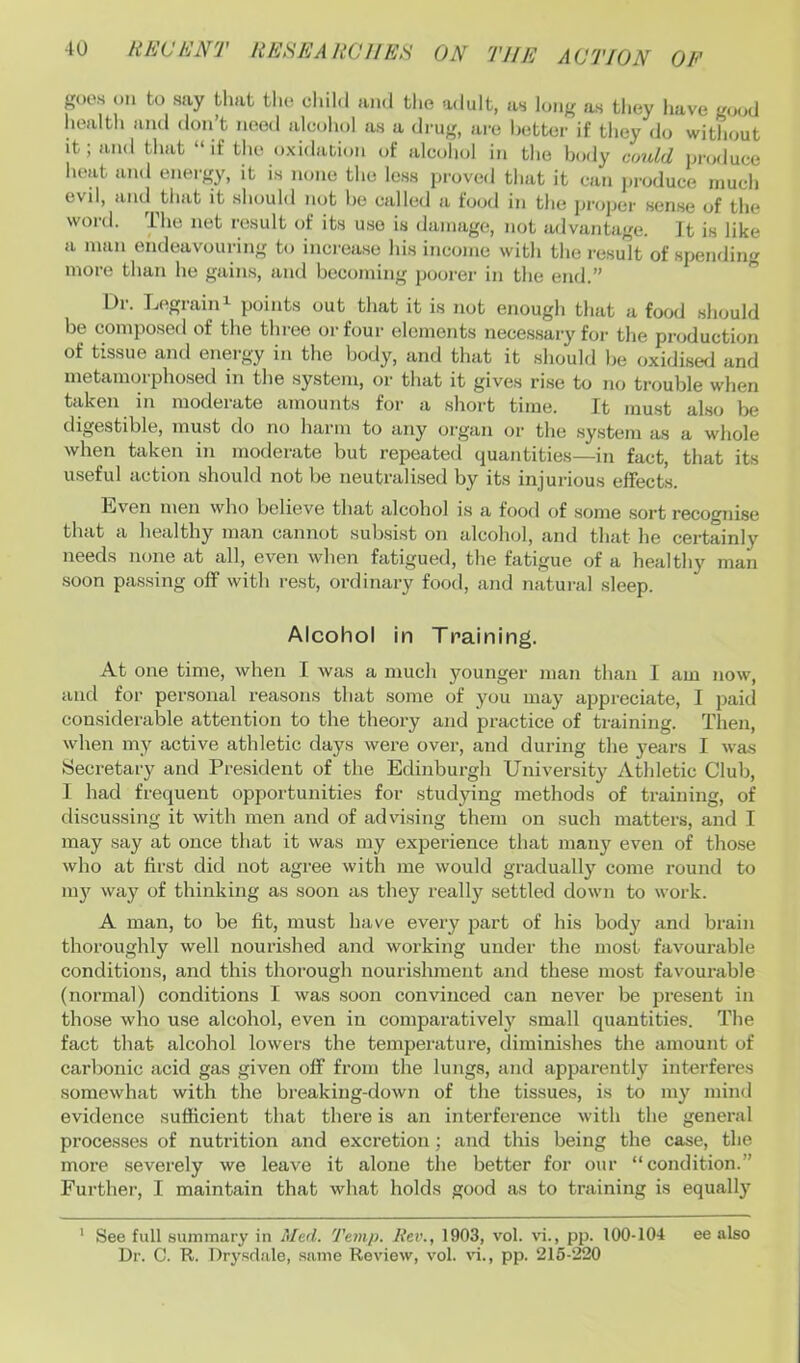 goes oil to say that the child and the adult, as long as they have g<;od health and don’t need alcohol as a drug, are hotter if they do without it; and that “if the oxidation of alcohol in the body could produce heat and energy, it is none the less proved that it can produce much evil, and that it should not he called a food in the proper sense of the word. The net result of its use is damage, not advantage. It is like a man endeavouring to increase his income with the re.sult of spendin'r more than he gains, and becoming poorer in the end.” ” Ur. Legrain^ points out that it is not enough that a food should be composed of the three or four elements necessary for the production of tissue and energy in the body, and that it should be oxidise<i and metamorphosed in the .system, or that it gives ri.se to no trouble when taken in moderate amounts for a short time. It must also be digestible, must do no hai'in to any organ or the .system as a whole when taken in moderate but repeated quantities—in fact, that its u.seful action should not be neutralised by its injurious effects. bjven men who believe that alcohol i.s a food of some .sort recognise that a healthy man cannot subsist on alcohol, and that he certainly needs none at all, even when fatigued, the fatigue of a healthy man soon passing off with rest, ordinary food, and natural sleep. Alcohol in Training. At one time, when I was a much younger man than I am now, and for personal reasons that some of you may appreciate, I paid considerable attention to the theory and practice of training. Then, when my active athletic days were over, and during the years I was Secretary and Pre.sident of the Edinburgh University Athletic Club, 1 had frequent opportunities for studying methods of training, of discussing it with men and of advising them on such matters, and I may say at once that it was my experience that many even of those who at first did not agree with me would gradually come round to my way of thinking as soon as they really settled down to work. A man, to be fit, must have every part of his body and brain thoroughly well nourished and working under the most favourable conditions, and this thorough nourishment and these most favourable (normal) conditions I was soon convinced can never be pi’esent in those who use alcohol, even in comparatively small quantities. The fact that alcohol lowers the temperature, tliminishes the amount of carbonic acid gas given off from the lungs, and apparently interferes somewhat with the breaking-down of the tissues, i.s to my mind evidence sufficient that there is an interference with the general processes of nutrition and excretion ; and this being the case, the more severely we leave it alone the better for our “condition.” Further, I maintain that what holds good as to training is equally ’ See full summary in Med. Temp. liev., 1903, vol. vi., pp. 100-104 ee also Dr. C. R. Dry.sdale, same Review, vol. vi., pp. 215-220