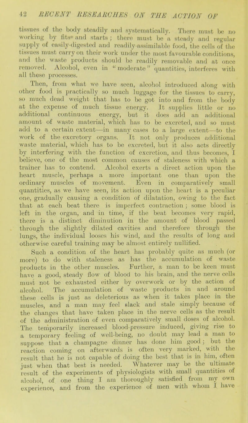 tissues of tlio body stiiudily and systematically. Tlicu-e must be ikj working l)y lits* and starts ; there must be a st<*ady and regular sui)ply of easily-digesUsl and readily-assimilable food, the cells of the tissues must carry on their work under the most favourafde cotuJitions, and the waste products should be readily removable and at once removed. Alcohol, even in “moderate” ((uantities, intei'feres with all these processes. Then, from what we have seen, alcohol introduced along with other food is practically so much luggage for the ti.ssues to carry, so much dead weight that has to be got into and from the body at the expense of much tissue energy. It supplies little or no additional continuous energy, but it does add an additional amount of waste material, which has to be excreted, and so must add to a certain extent—in many cases to a large extent—to the work of the excretory organs. It not only produces additional wa.ste material, which has to be excreted, but it also acts directly by interfering with the function of excretion, and thus becomes, J believe, one of the most common causes of staleness with which a trainer has to contend. Alcohol exerts a direct action upon the heart muscle, perhaps a more important one than upon the ordinarj’' muscles of movement. Even in comparatively small quantities, as we have seen, its action upon the heart is a peculiar one, gradually causing a condition of dilatation, owing to the fact that at each beat there is imperfect contraction; some blood is left in the organ, and in time, if the beat becomes very rapid, there is a distinct diminution in the amount of blood pas.sed through the slightly dilated cavities and therefore through the lungs, the individual looses his wind, and the results of long and otherwise careful training may be almost entirely nullified. Such a condition of the heart has probably quite as much (or more) to do with staleness as has the accumulation of waste products in the other muscles. Further, a man to be keen must have a good, steady flow of blood to his brain, and the nerve cells must not be exhausted either by overwork or by the action of alcohol. The accumulation of waste products in and around these cells is just as deleterious as when it takes place in the muscles, and a man ma}'^ feel slack and stale simply because of the changes that have taken place in the nerve cells as the result of the administration of even comparatively small doses of alcohol. The temporarily increased blood-pressure induced, giving rise to a temporary feeling of well-being, no doubt may lead a man to suppose that a champagne dinner has done him good; but the reaction coming on afterwards is often very marked, with the result that he is not capable of doing the best that is in him, often just when that best is needed. Whatever may be the ultimate result of the experiments of physiologists wdth small quantities of alcohol, of one thing 1 am thoroughly .satisfied from my own experience, and from the experience of men wdth whom I have