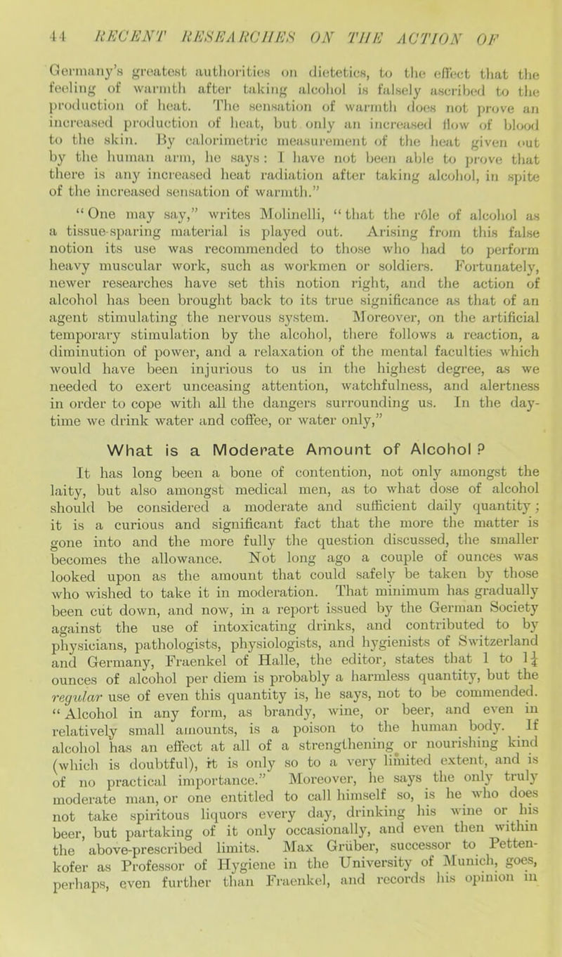 Gorman^^’s greatest autliorities on dietetics, to tlie efiect that the feeling of wanntli after taking alcohol is falsely ascribed to the production of heat. The sensation of warmth does not jirove an increased production of heat, but oidy an increased How of hloofl to the skin. By calorimetric measurement of the heat given out by the human arm, he says : 1 have not beem able to prove that there is any increa.sed heat radiation after taking alcohol, in .spite of the increased sensation of warmth.” “ One may .say,” writes Molinelli, “ that the r6le of alcohol as a tissue sparing material is played out. Arising from this false notion its use was recommended to those who had to perform heavy muscular work, such as workmen or .soldiers. Fortunately, newer researches have set this notion right, and the action of alcohol has been brought back to its true significance as that of an agent stimulating the nervous .system. IMoreover, on the artificial temporary stimulation by the alcohol, there follows a reaction, a diminution of power, and a relaxation of the mental faculties which would have been injurious to us in the highest degree, as we needed to exert unceasing attention, watchfulness, and alertness in order to cope with all the dangers .surrounding us. In the day- time we drink water and coffee, or water only,” What is a Moderate Amount of Alcohol It has long been a bone of contention, not only amongst the laity, but also amongst medical men, as to what dose of alcohol should be considered a moderate and sufficient daily quantity; it is a curious and significant fact that the more the matter is gone into and the more fully the question discussed, the smaller becomes the allowance. Not long ago a couple of ounces was looked upon as the amount that could safely be taken by those who wished to take it in moderation. That minimum has gradually been cut down, and now, in a report issued by the German Society against the use of intoxicating drinks, and contributed to by physicians, pathologists, physiologists, and hygienists of Switzerland and German}^ Fraenkel of Halle, the editor, states that 1 to 1 ounces of alcohol per diem is probably a harmless quantity, but the regular use of even this quantity is, he says, not to be commended. “ Alcohol in any form, as brandy, wine, or beer, and even in relatively small amounts, is a poison to the human body. If alcohol has an effect at all of a strengthening^ or nourishing kind (which is doubtful), rt is only so to a very limited extent, and is of no practical importance.” Moreover, lie says the only truly moderate man, or one entitled to call himself so, is he who does not take spiiitous liquors every day, drinking his wine or his beer, but partaking of it only occasionally, and even then within the above-prescribed limits. Max Griiber, successor to Petten- kofer as Professor of Hygiene in the University of ^lunich, goes, peihaps, even further than Fraenkel, and records his opinion iii