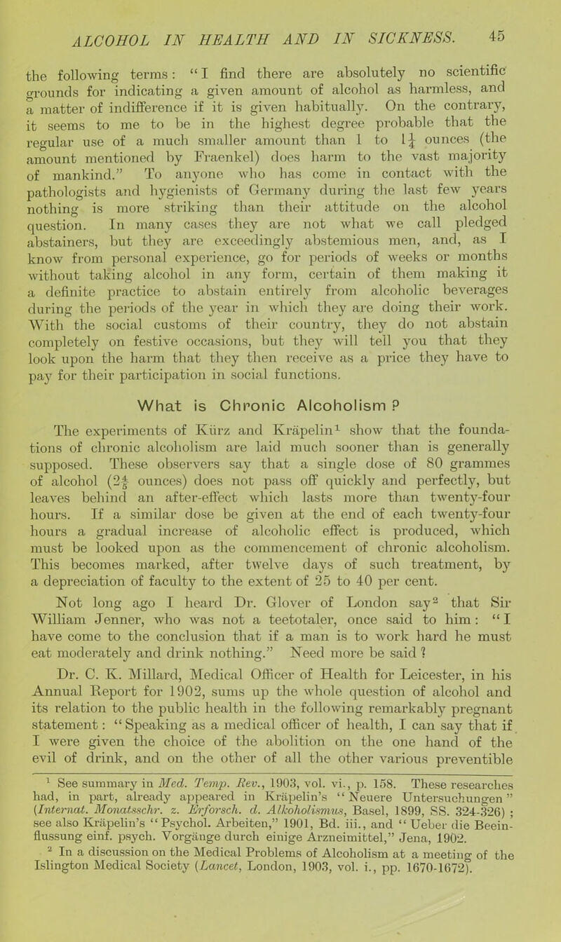 the following terms: “ I find there are absolutely no scientific o-rounds for indicating a given amount of alcohol as harmless, and a matter of indifference if it is given habitually. On the contrary, it seems to me to be in the highest degree probable that the regular use of a much smaller amount than I to l;| ounces (the amount mentioned by Fi-aenkel) does harm to the vast majority of mankind.” To anyone who has come in contact with the pathologists and hygienists of Germany during the last few years nothing is more striking than their attitude on the alcohol question. In many cases they are not what we call pledged abstainers, but they are exceedingly abstemious men, and, as I know from personal experience, go for periods of weeks or months without taking alcohol in any form, cei'tain of them making it a definite practice to abstain entirely from alcoholic beverages during the periods of the year in which they are doing their woi’k. With the social customs of their country, they do not abstain completely on festive occasions, but they will tell you that they look upon the hai-m that they then receive as a price they have to pa}' for their participation in social functions. What is Chronic Alcoholism ? The experiments of Kiirz and Krapelin^ show that the founda- tions of chronic alcoholism are laid much sooner than is generally supposed. The.se observers say that a single dose of 80 grammes of alcohol (2| ounces) does not pass off quickly and perfectly, but leaves behind an after-effect which lasts more than twenty-four hours. If a similar dose be given at the end of each twenty-four hours a gradual increase of alcoholic effect is produced, which must be looked upon as the commencement of chronic alcoholism. This becomes marked, after twelve days of such treatment, by a depreciation of faculty to the extent of 25 to 40 per cent. Not long ago I heard Dr. Glover of London say^ that Sir William Jenner, who was not a teetotaler, once said to him: “I have come to the conclusion that if a man is to work hard he must eat moderately and drink nothing.” Need more be said 1 Dr. C. K. Millard, IVIedical Officer of Health for Leicester, in his Annual Report for 1902, sums up the whole question of alcohol and its relation to the public health in the following remarkably pregnant statement; “ Speaking as a medical officer of health, I can say that if I were given the choice of the abolition on the one hand of the evil of drink, and on the other of all the other various preventible ' See summary in Med. Temp. Rev., 1903, vol. vi., p. 158. These researches had, in part, already appeared in Knipelin’s “ Neuere Untersuchungen ” (Internal. MonaUschr. z. Erforsch. d. Alkoholimi'iis, Basel, 1899, SS. 324-326) ; see also Kriipelin’s “Psychol. Arbeiten,” 1901, Bd. iii., and “ Ueber die Beein- flussung einf. psych. Vorgiinge durch einige Arzneimittel,” Jena, 1902. ^ In a discussion on the Medical Problems of Alcoholism at a meeting of the Islington Medical Society (Lancet, London, 1903, vol. i., pp. 1670-1672).