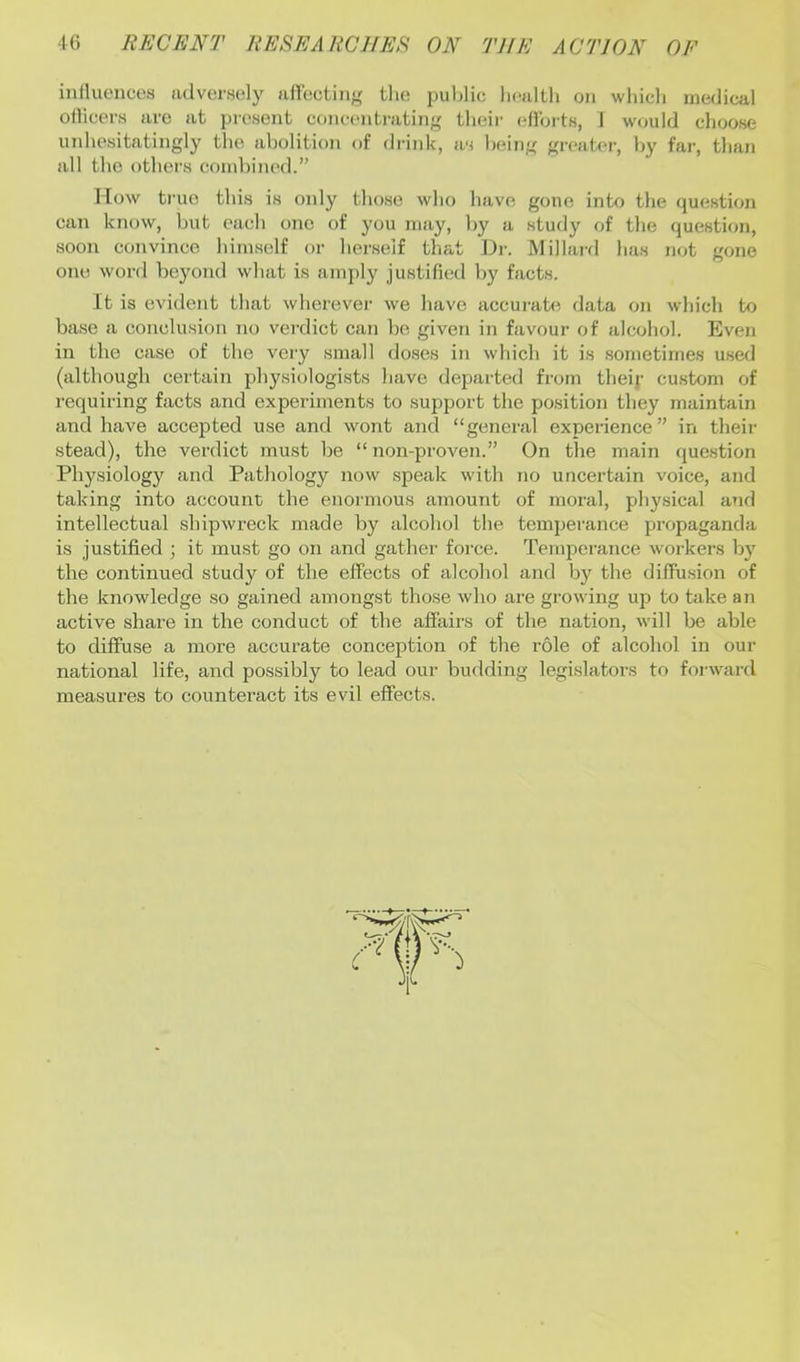 iulluences advem;])' afTcctiiig tlie puljlic licaltli on wliidi medical ollicers are at prcHent coneeiitrating tlieir eUbits, I would choose uidiesitatingly tlie abolition of drink, as being greater, l)y far, than all the others combined.” Mow true this is only tho.se who have gone into the question can know, but each one of you may, by a study of the question, soon convince himself or herself that Dr. Millard has not gone one word beyond what is amply justified by facts. It is evident that wherever we have accurate data on which to base a conclusion no verdict can bo given in favour of alcohol. Even in the case of the very small doses in which it is .sometimes u.sed (although certain physiologists have departed from theij- custom of requiring facts and experiments to support the po.sition they maintain and have accepted use and wont and “general experience” in theii' stead), the verdict must be “ non-proven.” On the main question Physiology and Pathology now speak with no uncertain voice, and taking into account the enormous amount of moral, physical and intellectual shipwreck made by alcohol the temperance pi’opaganda is justified ; it must go on and gather force. Temperance workers b}' the continued study of the effects of alcohol and by the diffusion of the knowledge so gained amongst those who are growing up to take an active shai'e in the conduct of the affairs of the nation, will be able to diffuse a more accurate conception of the role of alcohol in our national life, and possibly to lead our budding legislators to forward measures to counteract its evil effects.