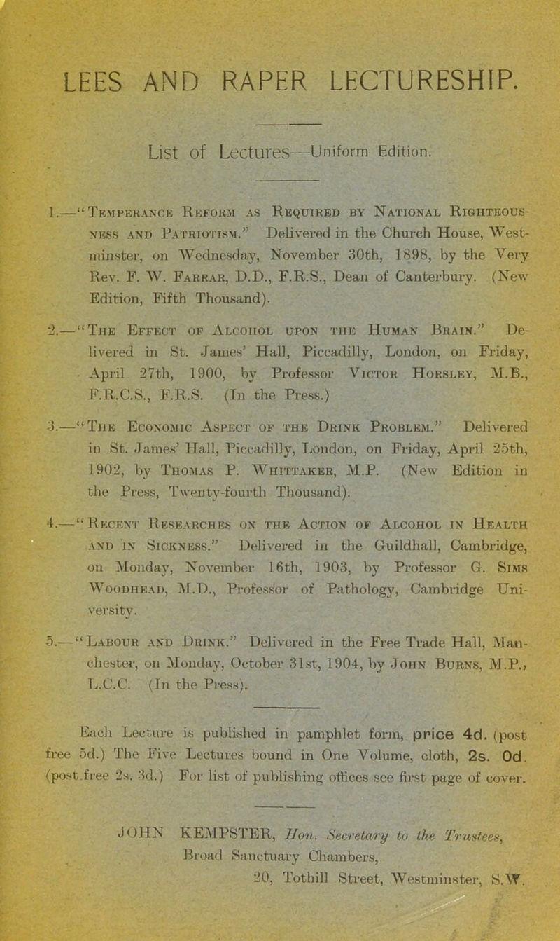 LEES AND RARER LECTURESHIP. List of Lectures—Uniform Edition. 1.—“ Tk.mpkr.^nck Hkfohm A.S Required by National Righteous- ness AND Pa TRiOTiSM.” Delivered in the Church House, West- inin.ster, on AVednesday, November 30th, 1898, by the Very Rev. F. W. Farrar, D.D., F.R.S., Dean of Canterbury. (New Edition, Fifth Thousand). '2.—“The Effect of Alcohol upon the Human Brain.” De- livered in St. Jame.s’ Hall, Piccadilly, London, on Friday, April 27th, 1900, by Professor Victor Horsley, M.B., F.R.C.S., F.R.S. (Tn the Press.) -3.—“The Economic Aspect of the Drink Problem.” Delivered in St. James’ Hall, Piccadilly, London, on Friday, April 25th, 1902, by Thomas P. Whittaker, M.P. (New Edition in the Press, Twenty-fourth Thousand). 1.—“Recent Researches on the Action of Alcohol in Health AND IN Sickness.” Delivered in the Guildhall, Cambridge, on Monday, November 16th, 1903, by Professor G. Sims WoODHEAD, M.D., Professor of Pathologj', Cambridge Uni- versity. 5.—“Labour and Drink.” Delivered in the Free Trade Hall, Man- chester, on Monday, October 31st, 190+, by John Burns, M.P., L.C.C. (In the Pre.ss). Each Leer,me is published in pamphlet form, price 4d. (post free 5d.) The Five Lectures bound in One Volume, cloth, 2s. Od. (post-free 2s. 3d.) For list of publishing offices see first page of cover. JOHN KEMPSTER, JJo'u. Secretary to the Trustees, Broad Sanctuary Chambers, 20, Tothill Street, Westminster, S.W.
