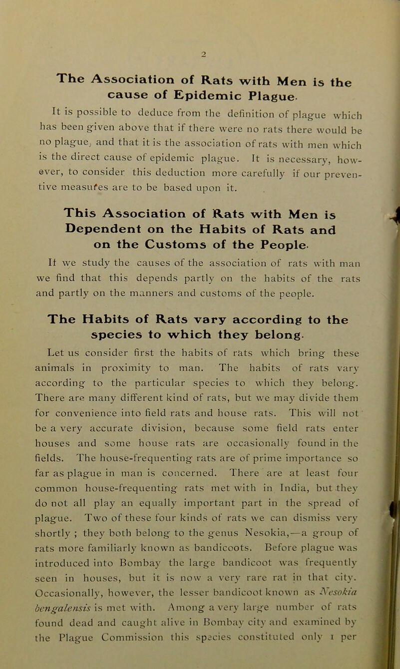 The Association of Rats with Men is the cause of Epidemic Plague- It is possible to deduce from the definition of plag^ue which has been g'iven above that if there were no rats there would be no plag-ue^ and that it is the association of rats with men which is the direct cause of epidemic plag-ue. It is necessary, how- ever, to consider this deduction more carefully if our preven- tive measures are to be based upon it. This Association of Rats with Men is Dependent on the Habits of Rats and on the Customs of the People- If we study the causes of the association of rats with man we find that this depends partly on the habits of the rats and partly on the manners and customs of the people. The Habits of Rats vary according to the species to which they belong- Let us consider first the habits of rats which bring these animals in proximity to man. The habits of rats var}- according to the particular species to which they belong. There are many different kind of rats, but we may divide them for convenience into field rats and house rats. This will not be a very accurate division, because some field rats enter houses and some house rats are occasionally found in the fields. The house-frequenting rats are of prime importance so far as plague in man is concerned. There are at least four common house-frequenting rats met with in India, but-they do not all play an equally important part in the spread of plague. Two of these four kinds of rats we can dismiss very shortly ; they both belong to the genus Nesokia,—a group of rats more familiarly known as bandicoots. Before plague was introduced into Bombay the large bandicoot was frequently seen in houses, but it is now a very rare rat in that city. Occasionally, however, the lesser bandicoot known as A'csokia bengalensis is met with. Among a very large number of rats found dead and caught alive in Bombay city and examined by the Plague Commission this species constituted only i per