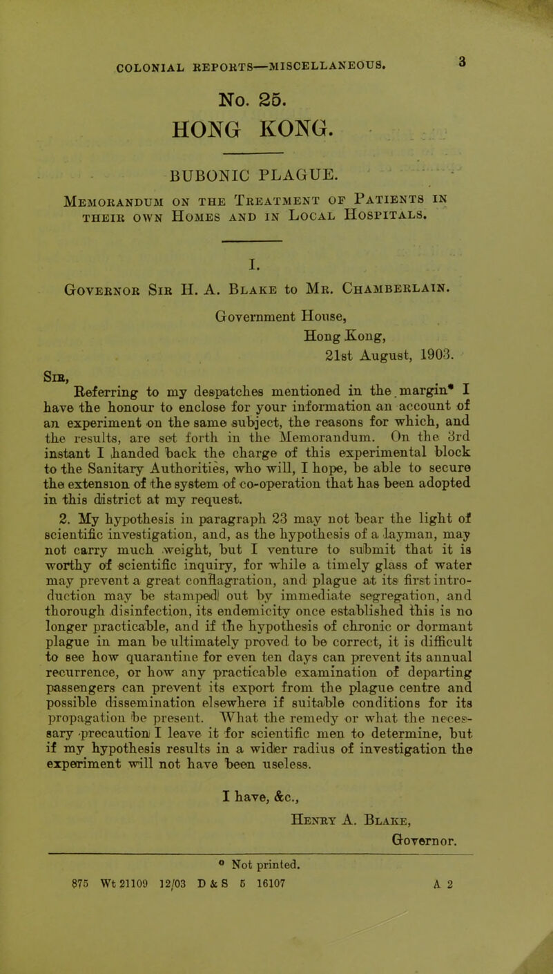 No. 25. HONG KONG. BUBONIC PLAGUE. ' ^ Memorandum on the Treatment of Patients in THEIR OWN Homes and in Local Hospitals. I. Governor Sir H. A. Blake to Mr. Chamberlain. Government House, Hong Kong, 21st August, 1903. Sir, Referring to my despatches mentioned in the.margin* I have the honour to enclose for your infonnation an account of an experiment on the same subject, the reasons for which, and the results, are set forth in the Memorandum. On the 3rd instant I handed back the charge of this experimental block to the Sanitary Authorities, who will, I hope, be able to secure the extension of the system of co-operation that has been adopted in this district at my request. 2. My hypothesis in paragraph 23 may not bear the light of scientific investigation, and, as the hypothesis of a layman, may not carry much weight, but I venture to submit that it is worthy of scientific inquiry, for while a timely glass of water may prevent a great confiagratiou, and plague at its first intro- duction may be stampedi out by immediate segregation, and thorough disinfection, its endemicity once established this is no longer practicable, and if the hypothesis of chronic or dormant plague in man be ultimately proved to be correct, it is difficult to see how quarantine for even ten days can prevent its annual recurrence, or how any practicable examination of departing passengers can prevent its export from the plague centre and possible dissemination elsewhere if suitable conditions for its propagation be present. What the remedy or what the neces- sary -precaution I leave it for scientific men to determine, but if my hypothesis results in a widler radius of investigation the experiment will not have been useless. I have, &c., Henry A. Blake, Governor. ® Not printed. 876 Wt 21109 12/03 D&S 6 16107 A 2