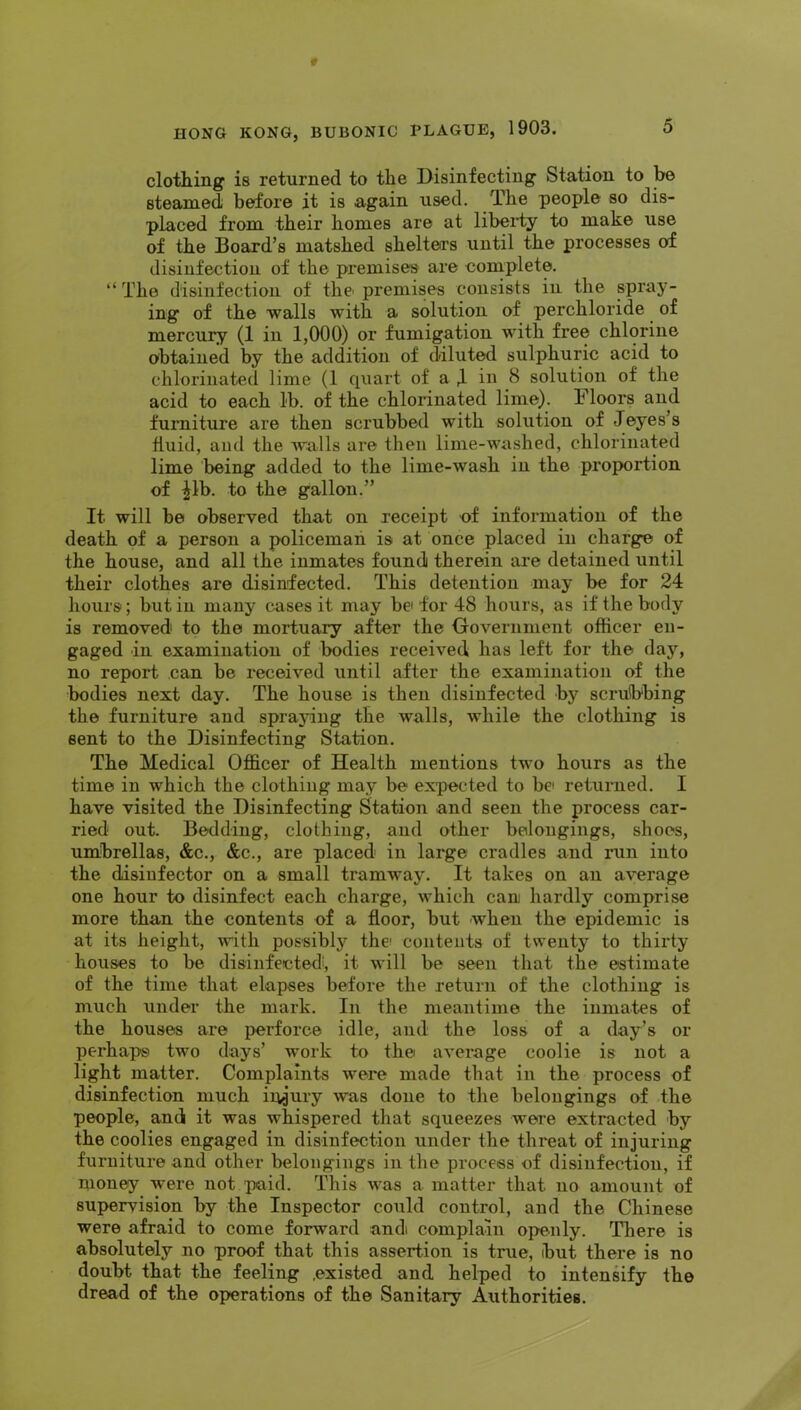 clothing is returned to the Disinfecting Station to be steamed before it is again used. The people so dis- placed from their homes are at liberty to make use of the Board’s matshed shelters until the processes of disinfection of the premises are complete. “ The disinfection of thc' premises consists in the spray- ing of the walls with a solution of perchloride of mercury (1 in 1,000) or fumigation with free chlorine obtained by the addition of diluted sulphuric acid to chlorinated lime (1 quart of a in 8 solution of the acid to each lb. of the chlorinated lime). Floors and furniture are then scrubbed with solution of Jeyes’s fluid, and the walls are then lime-washed, chlorinated lime being added to the lime-wash in the proportion of ^Ib. to the gallon.” It will be observed that on receipt of information of the death of a person a policeman is at once placed in charge of the house, and all the inmates found therein are detained until their clothes are disinfected. This detention anay be for 24 hours; but in many cases it may be for 48 hours, as if the body is removed to the mortuary after the Government officer en- gaged in examination of bodies received has left for the day, no report can be received until after the examination of the bodies next day. The house is then disinfected by scrubbing the furniture and spraying the walls, while the clothing is sent to the Disinfecting Station. The Medical Officer of Health mentions two hours as the time in which the clothing may be expected to be returned. I have visited the Disinfecting Station and seen the process car- ried out. Bedding, clothing, and other belongings, shoos, umbrellas, &c., &c., are placed in large cradles and run into the disinfector on a small tramway. It takes on an average one hour to disinfect each charge, which cani hardly comprise more than the contents of a floor, but when the epidemic is at its height, with possibly the* contents of twenty to thirty houses to be disinfected', it will be seen that the estimate of the time that elapses before the return of the clothing is much under the mark. In the meantime the inmates of the houses are perforce idle, and the loss of a day’s or perhaps two days’ work to the average coolie is not a light matter. Complaints were made that in the process of disinfection much injury was done to the belongings of the people, and it was whispered that squeezes weie extracted by the coolies engaged in disinfection under the threat of injuring furniture and other belongings in the process of disinfection, if money were not paid. This was a matter that no amount of supervision by the Inspector could control, and the Chinese were afraid to come forward and complain openly. There is absolutely no proof that this assertion is true, but there is no doubt that the feeling .existed and helped to intensify the dread of the operations of the Sanitary Authorities.