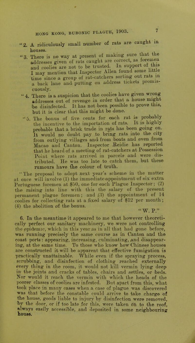 “ 2. “3. A ridiculously small numt»er of rats are caught lu houses. There is uo way at present of making sure that the addresses given of rats caught are correct, as foremen and coolies are not to be trusted. In support of this I may mention that Inspector Allen found some little time since a group of rat-catchers sorting out rats in a back lane and putting on address tickets promis- cuously. “ 4. There is a suspicion that the coolies have given wrong addresses out of revenge in order that a house might he disinfected. It has not ‘been possible to prove this, but it is clear that this might be done. “5. The 'bonus of live cents for each rat ia probably the incentive to the importation of rats. It is highly probable that a brisk trade in rats has been going on. It would no doubt pay to bring rats into the city from outlying villages and from 'boats and even from Macao and Canton. Inspector .Reidie has reported that he heard of a meeting of rat-catchers at Possession Point where rats arrived in parcels' and were dis- tributed. He was too late to catch them, but these rumours have the colour of truth. “ The proposal to adopt next year’s scheme in the matter at once will involve (1) the immediate appointment of six extra Portuguese foremen at $50, one for each Plague Inspector; (2) the raising into line with this the salary of the present permanent plague foremen; and ,(3) the appointment of 14 coolies for collecting rats at a fixed salary of $12 per month; (4) the abolition of the bonus. “W. P.” 6. In the meantime it appeared to me that however theoreti- cally perfect our sanitary machinery, we were not controlling the (epidemic, which in this year as in all that had gone before, was running precisely the same course as in Canton and the coast ports : appearing, increasing, culminating, .and disappear- ing, at the same time. To those who know how Chinese houses are constructed it will be apparent that effective fumigation is practically unattainable. While even if the spraying process, scnrbbing, and disinfection of clothing reached exiernally every thing in the room, it would not kill vermin lying deep in the joints and cracks of tables, chairs and .settles, or beds. Nor would it reach the vermin with which the heads of the poorer classes of coolies are infested. But apart from this, what took place in many cases when a case of plague was discovered was that before the constable could arrive to take charge of the house, goods liable to injury by disinfection were removed, by the door, or if too late for this, were taken 6n to the roof, always easily accessible, and deposited in some neighbouring house.