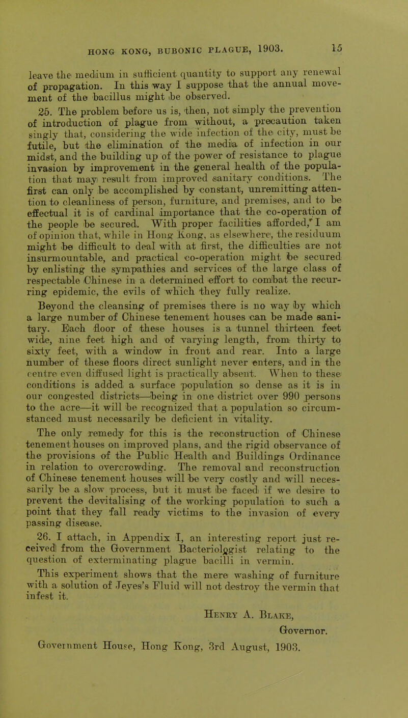 leave the ineddum in sufficient quantity to support any renewal of propagation. In this <way I suppose that the annual move- ment of the bacillus might be observed. 25. The problem before us is, 'then, not simply the prevention of introduction of plague from without, a precaution taken singly that, considering the wide infection of the city, must be futile, but the elimination of the media of infection in our midst, and the building up of the power of resistance to plague invasion by improvement in the general health of the popula- tion that mayi resiult from improved sanitary conditions. The first can only be accomplished by constant, unremitting atten- tion to cleanliness of person, furniture, and premises, and to be effectual it is of cardinal importance that the co-operation of the people be secured. With proper facilities afforded,*‘I am of opinion that, while in Hong Ivoiig, as elsewhere, the residuum might >be difficult to deal with at first, the difficulties are not insurmountable, and practical co-operation might ibe secured by enlisting the sympathies and services of the large class of respectable iChinese in a determined effort to com!bat the recur- ring epidemic, the evils of which they fully realize. Beyond the cleansing of premises there is no way by which a large number of Chinese tenement houses can be made sani- tary. Each floor of these houses is a tunnel thirteen feet wide, nine feet high and of varying length, from thirty to sixty feet, with a window in front and rear. Into a large numiber of these floors direct sunlight never enters, and in the centre even ditfused light is practically absent. When to these; conditions is added a surface population so dense as it is in our congested districts—being in one district over 990 persons to the acre—it will be recognized that a population so circum- stanced must necessarily be deficient in vitality. The only remedy for this is the reconstruction of Chinese tenement houses on improved plans, and the rigid observance of the provisions of the Public Health and Buildings Ordinance in relation to overcrowding. The removal and reconstruction of Chinese tenement houses will be very costly and will neces- sarily be a slow process, but it must be faced; if we desire to prevent the devitalising of the working population to such a point that they fall ready victims to the invasion of every passing disease. 26. I attach, in Appendix I, an interesting report just re- ceived! from the Government Bacteriol)jgist relating to the question of exterminating plague bacilli in vermin. This experiment shows that the mere washing of fimiiture with a solution of Jeyes’s Fluid will not destroy the vermin that infest it. Henuy a. Bl.\ke, Governor. Government House, Hong Kong, 3rd August, 1903.