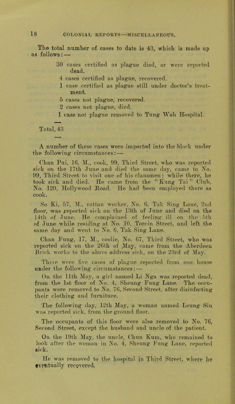 The total mimher of cases to date is 43, which is made up as follows: — 30 cases certified as plague died, or were reported dead. 4 cases certified as plague, recovered. 1 case certified as plague still under doctor’si treat- ment. 5 cases not plague, recovered. 2 cases not plague, died. 1 case not plague removed to Tung Wah Hospital. Total, 43 A number of these cases were imported into the hloch under the following circumstances: — Chan Pui, 16, >M., cook, 99, Third Strelet, who was reported sick on the 17th June andi died the same day, came to No. 99, Third Street to visit one of his clansmen; while there, he took sick and died. He came from the Kung Tai ” Club, No. 120, Hollywood Hoad. He had heen employed there as cook. So Ki, 57, M., rattan worker, No. 6, Tak Sing Lane, 2nd floor, was jrei><>rted sick on the 13th of June and died on the J4th of June. He complained of feeling ill on thei 5th of June while residing at No. ,11*> Torcin Street, and left the same day and went to No. 6, Tak .Sing Lane. Chan ,Fung, 17, M., coolie. No. 67, Third Street, who was repoided sick on the 26th of ^May, came fi’om the Aherdeen Brick works to the above address sick, on the 23rd of May. There were five cases of plague reported from onei house iinder the folloudng circumstances: — On the 11th May, a girl named Li Nga was repoided dead, from the 1st floor of No. 4, Sheung Fung Lane. The; occu- pants were removed to No. 76, vSecond Street, after disinfecting their clothing and furniture. The following day, 12th May, a woman named Leung Sin was reported sick, from the ground door. The occupants of this door were also removed to No. 76, Second Street, except the husband and uncle of the patient. On the 19th May, the uncle, Chun Kum, who remained to look after the woman in No. 4, Sheung Fung Lane, rejwrted sick. He was removed to the hospital in Third Street, where lie fventually recQvpred.-,