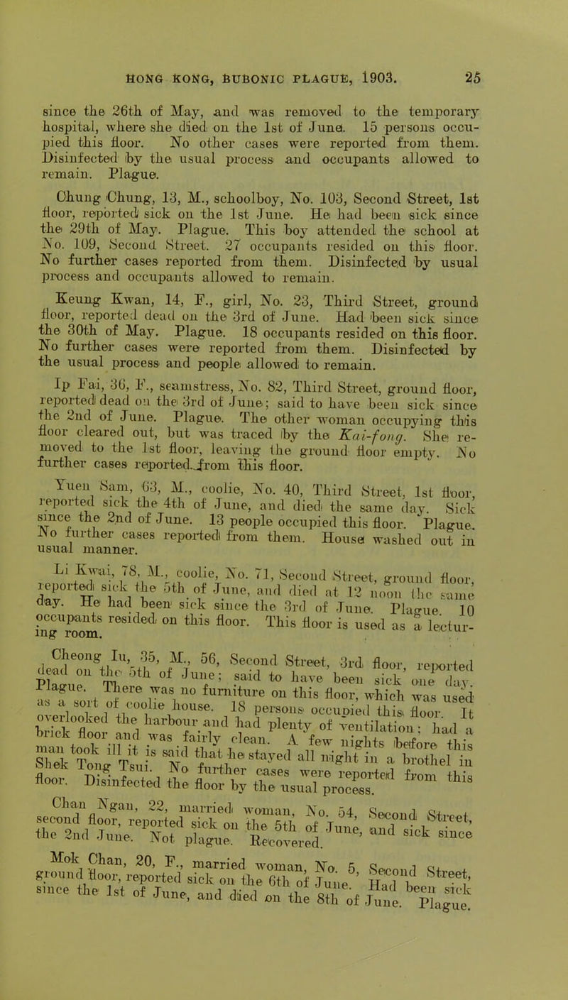since the 26th of May, and was removed to the temporary hospital, where she died, on the 1st of June. 15 persons occu- pied this tlooi’. No other cases were repoided from them. Disinfected iby the usual process and occupants allowed to remain. Plague. Chung Chung, 13, M., schoolboy. No. 103, Second Street, 1st door, reported sick on the 1st June. He had beeu sick since the 29th of May. Plague. This boy attended the school at No. 109, Second Street. 27 occupants resided on this door. No further cases reported from them. Disinfected by usual process and occupants allowed to remain. Keung Kwan, 14, F., girl, No. 23, Third Street, ground door, reported dead on the 3rd of June. Had been sick since the 30th of May. Plague. 18 occupants resided on this door. No further cases were reported from them. Disinfected by the usual process and people allowed to remain. Ip hai, 30, h., seamstress. No. 82, Third Street, ground door, reported dead on the 3rd of June; said to have been sick since the 2nd of June. Plague. The other woman occupying this door cleared out, but w’as traced by the Kai-fong. Shei re- moved to the 1st door, leaving the ground door empty. No further cases reported.,Jfrom this door. Yuen Sam, 63, M., coolie. No. 40, Third Street, 1st door, reported sick the 4th of June, and diedi the same day. Sick sauce the 2nd of June. 13 people occupied this door. Plague No further cases repoifedl from them. House washed out in usual manner. Li Kwai, (8, M., coolie. No. 71, Second Street, ground door report^i su-k the nth of June, and died at 12 noon the same Gay. He had been sick since the 3rd of June. Plao-ue 10 occupants resided on this door. This door is used as a lectur- ing room. Cheong lu .35, H., 56, Sei-ou<l Street, 3rd flour rcTwrteil deod oil the 5th of Ju„e; soid to hove been eick\mi ilv Hague. Tliere was no furniture on this floor, which was used .lb a sort of coolie liouse. 18 peraons occuoied this, floor It overlooked the harbour and had plenty of ^eutilat on had hrick floor and was fairly eleaii.*^ A few nights Sre li' Tsni“ T’ =>'1 a brothel iu Chan Ngan, 22, married woman, No 54 Qr h stace the 1st o, June, and die/oilVe Srof .ite.'p^ogue
