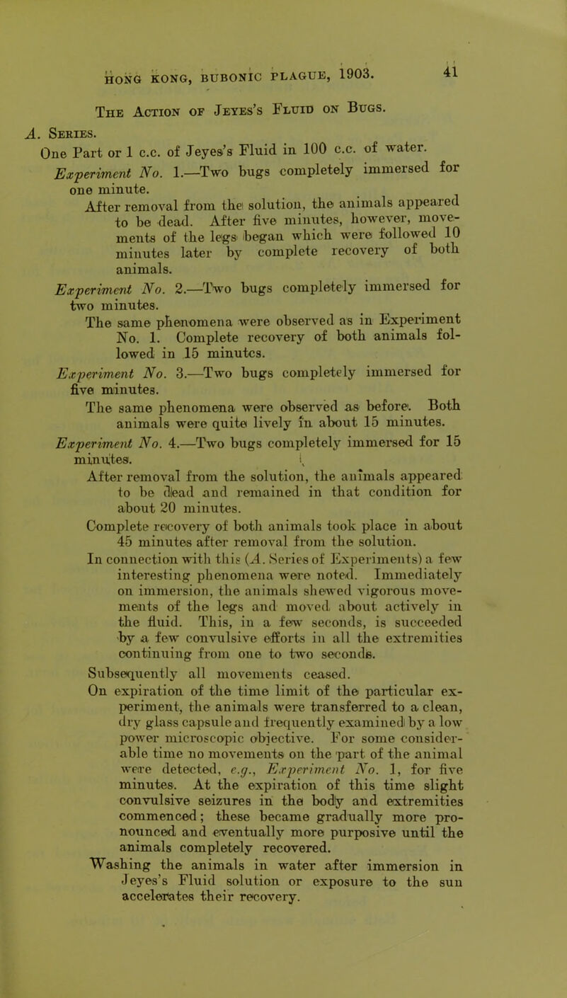 The Action of Jeyes’s Fluid on Bugs. A. Series. One Part or 1 c.c. of Jeyea’s Fluid in 100 c.c. of water. Experiment No. 1.—Two bugs completely immersed for one minute. After removal from tbei solution, the animals appeared to be dead. After five minutes, however, move- ments of the legs began which were followed 10 minutes later by complete recovery of both animals. Experiment No. 2.—Two bugs completely immersed for two minutes. The same phenomena were observed as in Experiment No. 1. Complete recovery of both animals fol- lowed in 15 minutes. Experiment No. 3.—Two bugs completely immersed for five minutes. The same phenomena were observed as before'. Both animals were quite lively in about 15 minutes. Experiment No. 4.—Two bugs completely immersed for 15 minutes. i After removal from the solution, the animals appeared, to be dead and remained in that condition for about 20 minutes. Complete recovery of both animals took place in about 45 minutes after removal from the solution. In connection with this {A. Series of Experiments) a few interesting phenomena were noted. Immediately on immersion, the animals shewed vigorous move- ments of the legs and moved, about actively in the fluid. This, in a few seconds, is succeeded by a few convulsive efforts in all the extremities continuing from one to two seconds. Subsequently all movements ceased. On expiration of the time limit of the particular ex- periment, the animals were transferred to a clean, dry glass capsule and frequently examined by a low power mici’oscopic o'biective. For some consider- able time no movements on the part of the animal were detected, e.g., Experiment No. 1, for five minutes. At the expiration of this time slight convulsive seizures in the bod!y and extremities commenced; these became gradually more pro- nounced and eventually more purposive until the animals completely recovered. Washing the animals in water after immersion in J eyes’s Fluid solution or exposure to the sun accelerates their recovery.