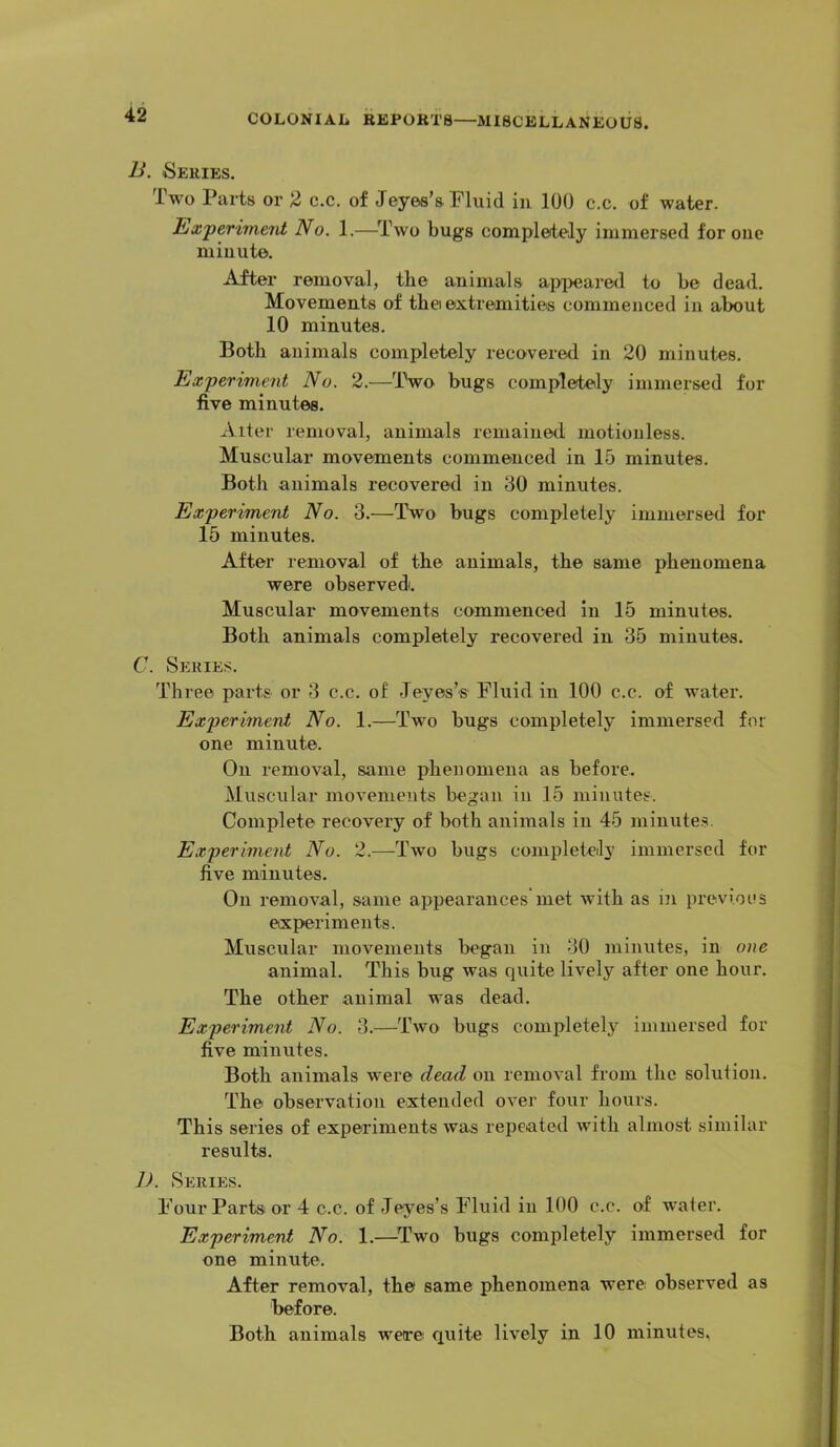 B. Series. Two Parts or % c.c. of Jeyea’s Pluid in 100 c.c. of water. Experiment No. 1.—^Two bugs completely immersed for one minute. After removal, the animals ai>peared to be dead. Movements of the extremities commenced in about 10 minutes. Both animals completely recovered in 20 minutes. Experiment No. 2.—Two bugs completely immersed for five minutes. Alter removal, animals remained motionless. Muscular movements commenced in 15 minutes. Both animals recovered in 30 minutes. Experiment No. 3.—Two bugs completely immersed for 15 minutes. After removal of the animals, the same phenomena were observed. Muscular movements commenced in 15 minutes. Both animals completely recovered in 35 minutes. C. Series. Three parts or 3 c.c. of Jeyes’s Fluid in 100 c.c. of water. Experiment No. 1.—Two bugs completely immersed for one minute. On removal, same phenomena as before. Muscular movements began in 15 minutes. Complete recovery of both animals in 45 niinute.s. Experiment No. 2.—Two bugs completely immersed for five minutes. On removal, same appearances met with as in previous experiments. Muscular movements began in 30 minutes, in one animal. This bug wae quite lively after one hour. The other animal was dead. Experiment No. 3.—Two bugs completely immersed for five minutes. Both animals were dead on removal from the solution. The observation extended over four hours. This series of experiments was repeated with almost similar results. J). Series. Four Partsi or 4 c.c. of Jeyes’s Fluid in 100 c.c. of Avater. Experiment No. 1.—^Two bugs completely immersed for one minute. After removal, the same phenomena were observed as before. Both animals were quite lively in 10 minutes.