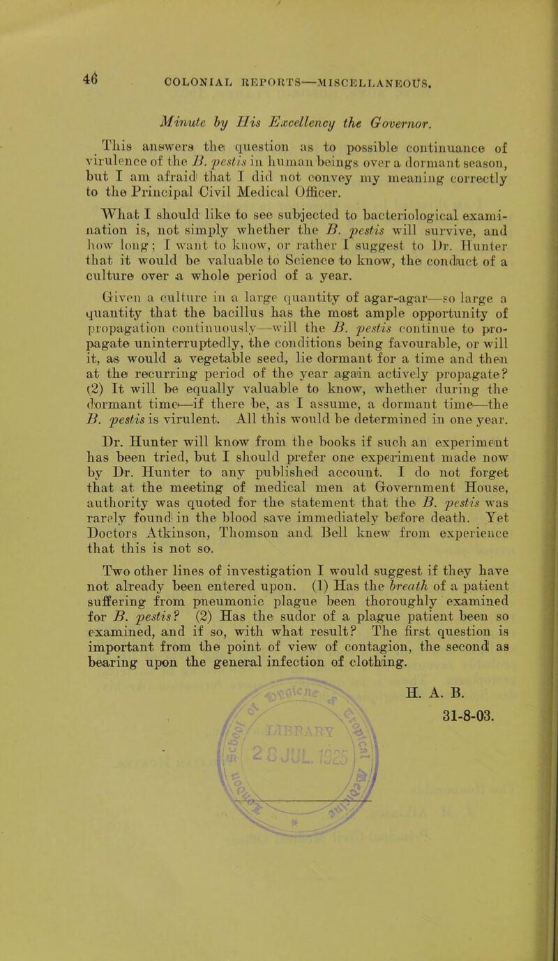 Minute by His Excellency the Governor. This auywera the question as to possible continuance of virulence of the J3. 'pestis in human beings over a dormant season, but I am afraid that I did not convey my meaning correctly to the Principal Civil Medical Officer. What I should- like to see subjected to bacteriological exami- nation is, not simply whether the B. pestis will survive, and lunv long; 1 want to know, or rather I suggest to l)r. Hunter that it would be valuable to Science to kno.w, the condfuct of a culture over a whole period of a year. Given a culture iu a large quantity of agar-agar—so large a quantity that the bacillus has the most ample opportunity of propagation continuously—will the B. pestis continue to pro- pagate uninterruptedly, the conditions being favourable, or will it, as would a vegetable seed, lie dormant for a time and the>n at the recurring period of the year again actively propagate? (.2) It will be equally valuable to know, whether during the dormant time—if there be, as I assume, a dormant time—the B. pestis is virulent. All this would be determined in one year. ])r. Hunter will know from the books if such an experiment has been tried, but I should prefer one experiment made now by Dr. Hunter to any published account. I do not forget that at the meeting of medical men at Government House, authority was quoted for the statement that the B. pestis was rarely found; in the blood save immediately before death. Yet Doctors Atkinson, Thomson and Bell knew from experience that this is not so. Two other lines of investigation I would suggest if they have not already been entered upon. (1) Has the breath of a patient suffering from pneumonic plague been thoroughly examined for B. pestis? (2) Has the sudor of a plague patient been so examined, and if so, with what result? The first question is important from the point of view of contagion, the second' as bearing upon the general infection of clothing. H. A, B. 31-8-03. ' , - . I vy L... W