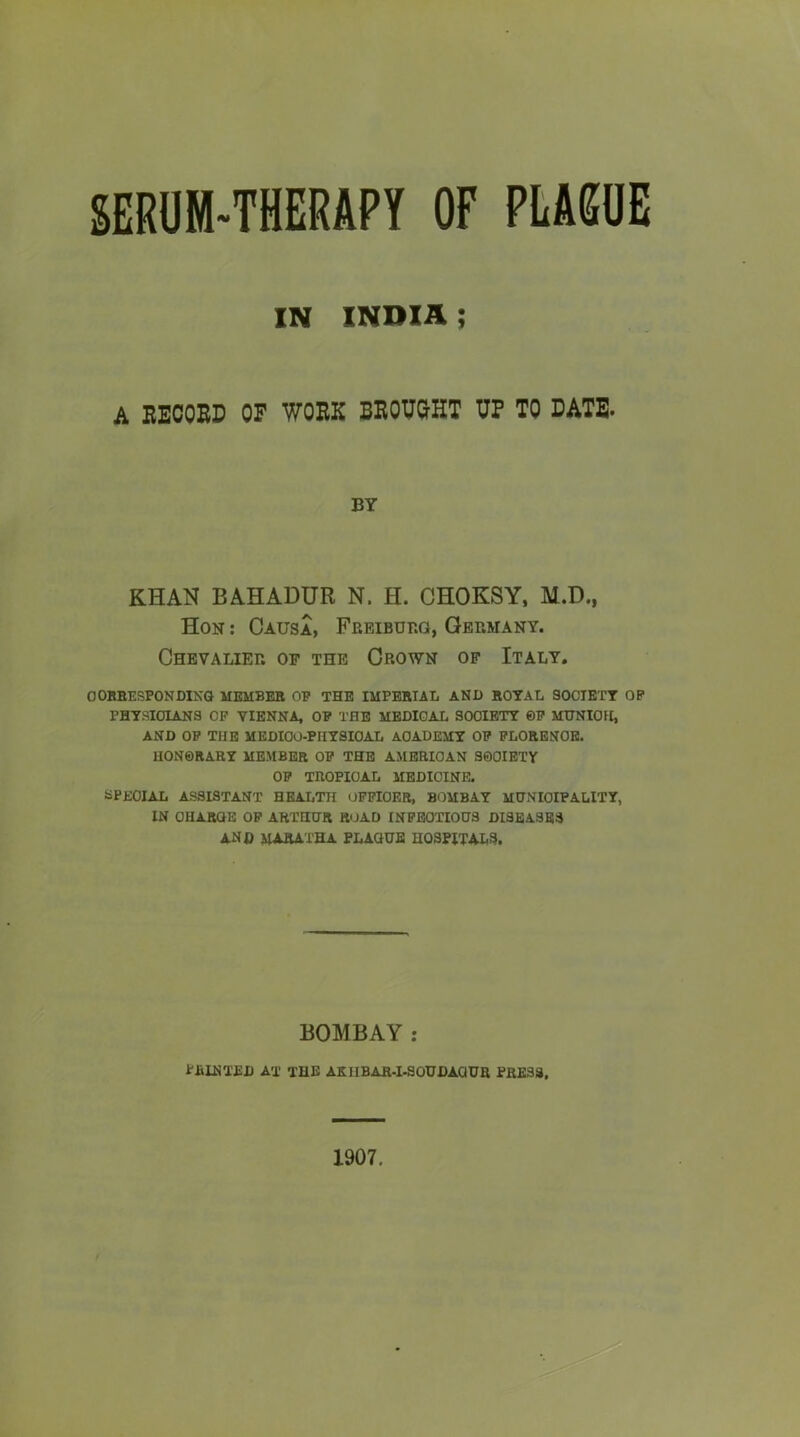 SERUM-THERAPY OF PEA6UE IN INDIA ; A EEOOED OF WORK BEOTOHT UP TO CATE- BY KHAN BAHADUR N. H. CHOKSY, M.D., Hon : Causa, Freiburg, Germany. Chevalier of the Crown of Italy. OOBEESPONDINQ MEMBER OE THE IMPERIAL AND ROYAL SOCIETY OP PHYSICIANS CP VIENNA, OP THE MEOIGAi SOCIETY ©P MTINIOH, AND OP THE MEDIOO-PHYSIOAL ACADEMY OP FLORENCE. HON0RARY MEMBER OP THE AMERICAN SOCIETY OP TROPICAL MEDICINE. SPECIAL ASSISTANT HEALTH OPPIOER, BOMBAY MUNICIPALITY, IN OHARCE OP ARTHUR ROAD INPEOTIOUS DISEASES and maratha plaque hospitals. BOMBAY : printed at the akiibar-i-soudaqur press. 1907.
