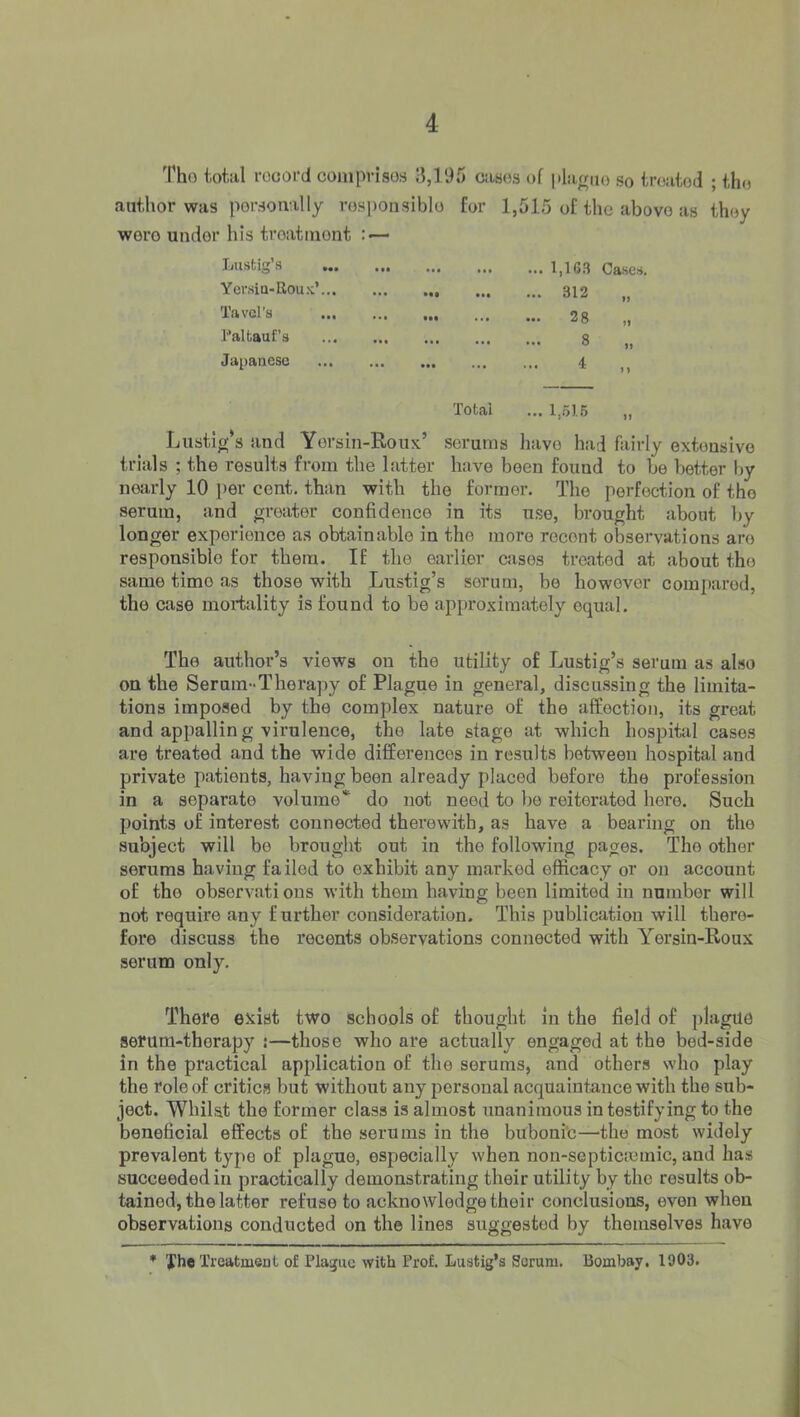 Tho total record comprisos 3,195 ciisos of pla^no sq treated ; the author was personally rosponsiblo for 1,515 of the abovo as they wero under his troatiuont : — Lustig’s • •• ••• ... ... 1,16.3 Cased Yci’sia-Rou.x’... t • • ••• ••• ... 312 Tavcl's ... • f• 00 If Paltauf’s ... 8 ft Japanese ... • •• • • • i f } Total ... 1,516 tf Lustig’s and Yersin-Roux’ serums have had fairly extensive trials ; the results from the latter have been found to be better by nearly 10 per cent, than with the former. The perfection of tho serum, and greater confidence in its nse, brought about by longer experience as obtainable in the more recent observations are responsible for them. If the earlier cases treated at about the same time as those with Lustig’s serum, be however compared, the case mortality is found to be approximately equal. The author’s views on the utility of Lustig’s serum as also on the Serum-Therapy of Plague in general, diseu.ssing the limita- tions imposed by the complex nature of the affection, its great and appallin g virulence, the late stage at which hospital cases are treated and the wide differences in results between hospital and private patients, having been already placed before the profession in a separate volume* do not need to be reiterated here. Such points of interest connected therewith, as have a bearing on the subject will be brought out in the following pages. The other serums having failed to exhibit any marked efficacy or on account of the observati ous with them having been limited in number will not require any further consideration. This publication will there- fore discuss the recents observations connected with Yersin-Roux serum only. There exist two schools of thought in the field of plague serum-therapy !—those who are actually engaged at the bed-side in the practical application of the serums, and others who play the role of critics but without any personal acquaintance with the sub- ject. Whilst the former class is almost unanimous in testifying to the beneficial effects of the serums in the buboni'c—the most widely prevalent type of plague, especially when non-septicremic, and has succeeded ill practically demonstrating their utility by tho results ob- tained, the latter refuse to acknowledge their conclusions, even when observations conducted on the lines suggested by themselves have ♦ Xh« Treatment of Plague with Prof. Lustig’s Scrum. Bombay. 1903.