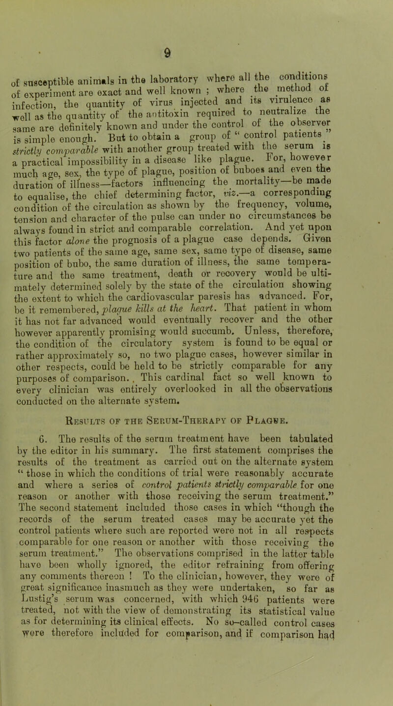of sTisceptible animals in the laboratory where all the conditions of experiment are exact and well known ; where the method of infection, the quantity of virus injected^ and its virulence as well as the quantity of the antitoxin required to neutralize the same are definitely known and under the control of the observer is simple enough/ But to obtain a group of “control patients^ strictly comparable with another group treated with the serum is a practical impossibility in a disease like plague. I'or, however much age, sex, the type of plague, position of buboes and even the duration of illness—factors influencing the_ mortality—be made to equalise, the chief determining factor, tnz.—a corresponding condition of the circulation as shown by the frequency, volume, tension and character of the pulse can under no circumstances be always found in strict and comparable correlation. And yet upon this factor alone the prognosis of a plague case depends. Given two patients of the same age, same sex, same type of disease, same position of bubo, the same duration of illness, the same tempera- ture and the same treatment, death or recovery would be ulti- mately determined solely by the state of the circulation showing the extent to which the cardiovascular paresis has advanced. For, be it remembered, kills at the heart. That patient in whom it has not far advanced would eventually recover and the other however apparently promising would succumb. Unless, therefore, the condition of the circulatory system is found to be equal or rather approximately so, no two plague cases, however similar in other respects, could be held to be strictly comparable for any purposes of comparison. . This cardinal fact so well known to every clinician was entirely overlooked in all the observations conducted on the alternate system. Results of the Serum-Therapy of Plaque. 6. The results of the serum treatment have been tabulated by the editor in his summary. The first statement comprises the results of the treatment as carried out on the alternate system “ those in which the conditions of trial were reasonably accurate and where a series of control patients stiictly comparable for one reason or another with those receiving the serum treatment.” The second statement included those cases in which “though the records of the serum treated cases may be accurate yet the control patients where such are reported were not in all reapects comparable for one reason or another with those receiving the serum treatment.” The observations comprised in the latter table have been wholly ignored, the editor refraining from offering any comments thereon ! To the clinician, however, they were of great significance inasmuch as they were undertaken, so far as Lustig’s serum was concerned, with which 946 patients were treated, not with the view of demonstrating its statistical value as for determining its clinical effects. No so-called control cases were therefore included for comparison, and if comparison had