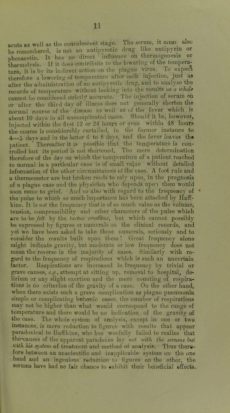 acute as well as the convalescent stage. The serum, it muse also he remembered, is not an antipyretic drug like antipyrm or phenacetin. It has no direct influence on thermogenesis or thermolysis. If it does contribute to the lowering of the tempera- ture, it is by its indirect action on the plague virus, ^ To expect therefore a lowering of temperature after each injection, just as after the administration of an antipyretic drug, and to analyse the records of temperature without looking into the results as a whole cannot be considered strictly accurate. The injection of serum on or after the third day of ^illness does not generally shorten the normal course of the disease as well as of the fever which is about 10 days in all uncomplicated cases. Should it be, however, injected within the first 12 or 24 houj-s or even within 48 hours the course is considerably curtailed, in the former instance to 4—5 days and in the latter 6 to 8 days, and the fever leaves the patient. ” Thereafter it is possible that the temperature is con- trolled but its period is not shortened. The mere determination therefore of the day on which the temperature of a patient reached to normal in a particular case is of small va\ue without detailed information of the other circumstances of the case. A foot rule and a thermometer are but broken reeds to rely upon, in the prognosis of a plague case and the physician who depends upon them would soon come to grief. And so also with regard to the frequency of • the pulse to which so much importance has been attached by Haff- kine. It is not the frequency that is of so much value as the volume, tension, compressibility and other characters of the pulse which are to be felt by the tactus emditus, but which cannot possibly be expressed by figures or numerals on the clinical records, and yet we have been asked to take these numerals, seriously and to consider the results built upon them! Great frequency alone might indicate gravity, but moderate or low frequency does not mean the reverse in the majority of cases. Similarly with re- gard to the frequency of respirations which is such an uncertain factor. Respirations are increased in frequency by trivial or grave causes, g.f/., attempt at sitting up, removal to hospital, de- lirium or any slight exertion and the mere counting of respira- tions is no criterion of the gravity of a case. On the other hand, when there exists such a grave complication as plague pneumonia simple or complicating bubonic cases, the number of respirations may not be higher than what would correspond to the range of temperature and there would be no indication of the gravity of the case. The whole system of analysis, except in one or two instances, is mero reduction to figures with results that appear paradoxical to Baffkine, who has woefully failed to realize that the'causes of the apparent paradoxes lay not with the senims but with his system of treatment and method of analysis. Thus there- fore between an unscientific and inapplicable system on the one hand and an ingenious reduction to figures on the other, the serums have had no fair chance to exhibit their beneficial effects.
