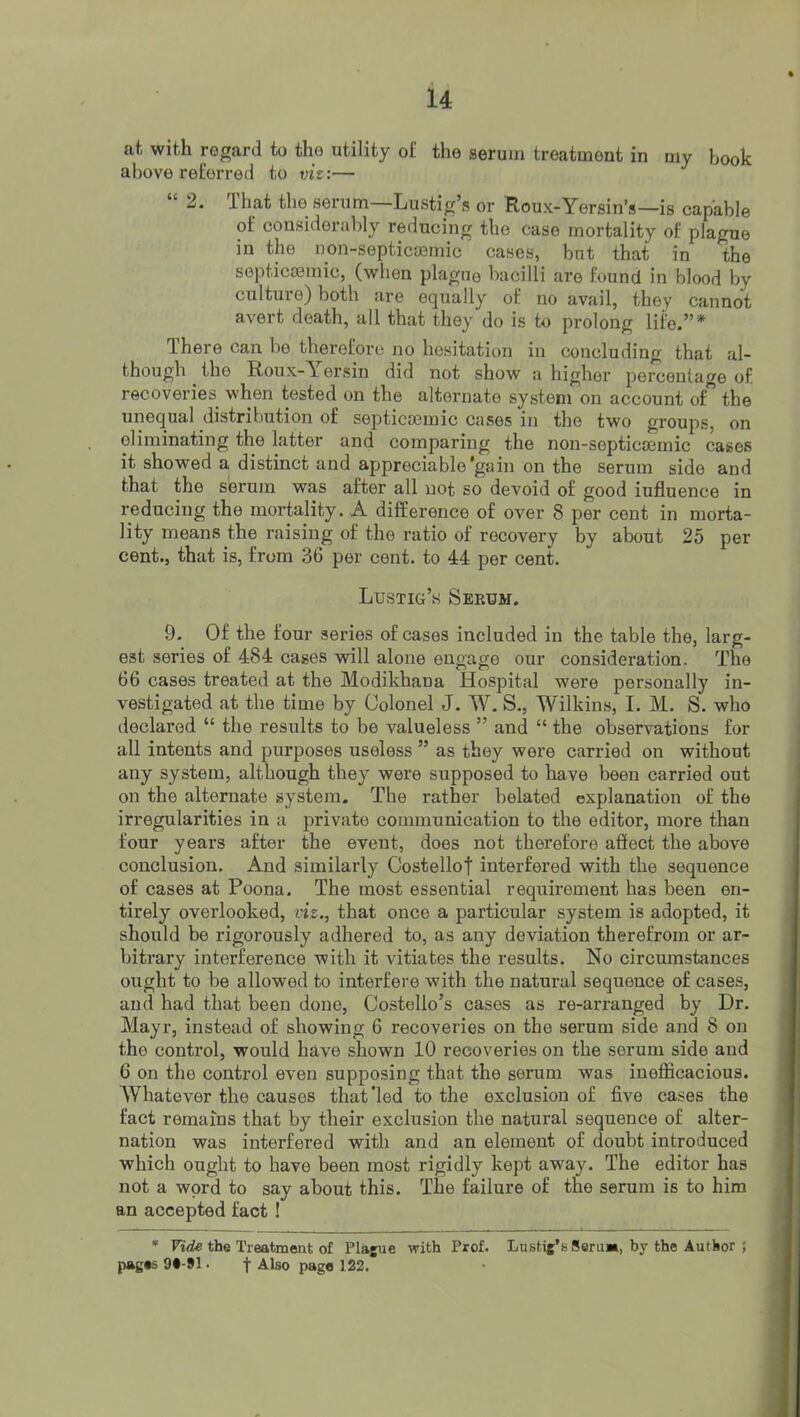 at with regard to the utility of the serum treatment in my book above referred to viz:— “ 2. That the serum—Lustig’s or Roux-Yersin’s—is capable of considerably reducing the case mortality of plague in the non-septicsemic cases, but that in the septicsemic, (when plague bacilli are found in blood by culture) both are equally of no avail, they cannot avert death, all that they do is to prolong life.”* There can be therefore no hesitation in concluding that al- though the Roux-Yersin did not show a higher percentage of recoveries^ when tested on the alternate system on account of the unequal distribution of septicsemic cases in the two groups, on eliminating the latter and comparing the non-soptica3inic cases it showed a distinct and appreciable'gain on the serum side and that the serum was after all not so devoid of good iufluence in reducing the mortality. A difference of over 8 per cent in morta- lity means the raising of the ratio of recovery by about 25 per cent., that is, from 36 per cent, to 44 per cent. Lustig’s Serum. 9. Of the four series of cases included in the table the, larg- est series of 484 cases will alone engage our consideration. The 66 cases treated at the Modikhana Hospital were personally in- vestigated at the time by Colonel J. W. S., Wilkins, I. M. S. who declared “ the results to be valueless ” and “ the observations for all intents and purposes useless ” as they were carried on without any system, although they were supposed to have been carried out on the alternate system. The rather belated explanation of the irregularities in a private communication to the editor, more than four years after the event, does not therefore affect the above conclusion. And similarly Oostellof interfered with the sequence of cases at Poona. The most essential requirement has been en- tirely overlooked, viz., that once a particular system is adopted, it should be rigorously adhered to, as any deviation therefrom or ar- bitrary interference with it vitiates the results. No circumstances ought to be allowed to interfere with the natural sequence of cases, and had that been done, Costello’s cases as re-arranged by Dr. Mayr, instead of showing 6 recoveries on the serum side and 8 on the control, would have shown 10 recoveries on the serum side and 6 on the control even supposing that the serum was inefficacious. AYhatever the causes that Ted to the exclusion of five cases the fact remains that by their exclusion the natural sequence of alter- nation was interfered with and an element of doubt introduced which ought to have been most rigidly kept away. The editor has not a word to say about this. The failure of the serum is to him an accepted fact I * Fi<ic the Treatment of Plague with Prof. Lustig's Serim, by the Author ; pages 9#-91 • f Also page 122.