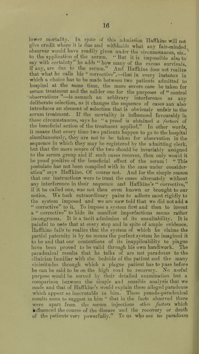 lower morklit-y. In spite of this a.lmission Haffkine will not o-ive credit whore it is due and withholds wluit any fair-minded observer would have readily rriven under the circumstances, viz.,' to the application of the serum. “But it is impossible also to say with certainty” he adds “ how many of the excess survivals, if any, are due to the serum.” And liaffldne does not realize that what ho calls his “ corrective”,—that in every instance in which a choice has to bo made between two patients admitted to hospital at the same time, the more severe case be taken for serum treatment and the milder one for the purposes of “ control observations ”—^^is asmuch an arbitrary interference as any deliberate selection, as it changes the sequence of cases aan also introduces an element of selection that is obviously unfair to the serum treatment. If the mortality is influenced favourably in those circumstances, says ho “ a proof is obtained a fortiori of the beneficial action of the treatment applied.” In other words, it means that every time two patients happen to go to the hospital simultaneously, they are not to be taken for observation in the sequence in which they may be registered by the admitting clerk, but that the more severe of the two should be invariably assigned to the serum group and if such cases recover, then only would it be proof positive of the beneficial effect of the serum ! “ This postulate has not been complied with in the case under consider' atiou” says Haffkine. Of course not. And for the simple reason that our instructions were to treat the cases alternately without any interference in their sequence and Haffkine’s “ corrective,” if it be called one, was not then even known or brought to our notice. We took extraordinary pains to adhere most rigidly to the system imposed and we are now told that we did not add a “ corrective” to it. To impose a system first and then to invent a “ corrective” to hide its manifest imperfections seems rather incongruous. It is a tacit admission of its unsuitability. It is painful to note that at every step and in spite of ample evidence, Haffkine fails to realize that the system of which he claims the partial paternity is by no means the perfect system he imagined it to be and that our contentions of its inapplicability to plague have been proved to be valid through his own handiwork. The paradoxical results that he talks of are not paradoxes to the clinician familiar with the bedside of the patient and the many vicissitudes through which a plague patient has to pass before he can be said to be on the high road to recovery. No useful purpose \vould be served by their detailed examination but a comparison between the simple and sensible analysis that we made and that of Haffkiue’s vvt>uld explain these alleged paradoxes which appear so inscrutable to him. Those psuedo-paradoxical results seem to suggest to him “ that in the facts observed there were apart from the serum injections other factors which influenced the course of the disease and the recovery or death of the patients very powerfully.” To us who see no paradoxes