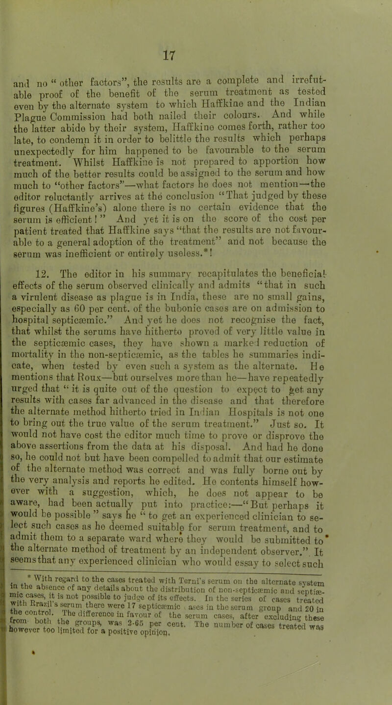 and no “ other factors”, the results are a complete and irrefut- able proof of the benefit of the serum treatment as tested even by the alternate system to which Haffkine and the Indian Plague Commission had both nailed their colours. And while the latter abide by their system, Haffkine comes forth, rather too late, to condemn it in order to belittle the results which perhaps unexpectedly for him happened to be favourable to the serum treatment. Whilst Haffkine is not prepared to apportion how much of the better results could be assigned to the serum and how much to “other factors”—what factors he does not^ mention—the editor reluctantly arrives at the conclusion “That judged by these figures (Haffkine’s) alone there is no certain evidence that the serum is efficient! ” And yet it is on the score of the cost per patient treated that Haffkine says “that the results are not favour- able to a general adoption of the treatment” and not because the serum was inefficient or entirely useless.*! 12. The editor in his summary recapitulates the beneficial- effects of the serum observed clinically and admits “that in such a virulent disease as plague is in India, these are no small gains, especially as 60 per cent, of the bubonic cases are on admission to hospital septica3mic.” And yet he does not recognise the fact, that whilst the serums have hitherto proved of very little value in the septicaemic cases, they have shown a marked reduction of mortality in the non-septicaemic, as the tables he summaries indi- cate, when tested by even such a system as the alternate. H e mentions that Roux—but ourselves more than he—have repeatedly urged that “ it is quite out of the question to expect to get any results with cases far advanced in the disease and that therefore the alternate method hitherto tried in Indian Hospitals is not one to bring out the true value of the serum treatment.” Just so. It would not have cost the editor much time to prove or disprove the above assertions from the data at his disposal. And had he done so, he could not but have been compelled to admit that our estimate of the alternate method was correct and was fully borne out by the very analysis and reports he edited. He contents himself how- ever with a suggestion, which, he does not appear to be H aware, had been actually put into practice:—“But perhaps it > would be possible ” says he “ to get an experienced clinician to se- lect such cases as he deemed suitable for serum treatment, and to : admit them to a separate ward where they would bo submitted to' the alternate method of treatment by an independent observer.”. It seems that any experienced clinician who would essay to select such gruuija, WHS 3-00 per Cent. Ttie number of However too Ijmjtecl for a positive opinion. cases treated was a. I
