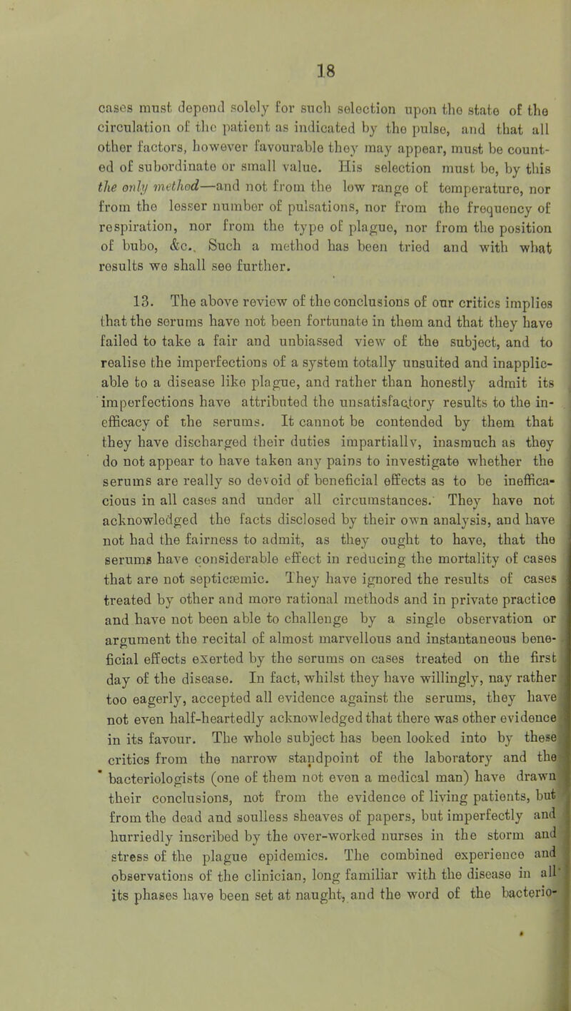 cases must, clepoutl solely for such selection upon the state of the circulation of the patient as indicated by the pulse, and that all other factors, however favourable they may appear, must be count- ed of subordinate or small value. His selection must bo, by this the only method—and not from the low range of temperature, nor from the lesser number of pulsations, nor from the frequency of respiration, nor from the type of plague, nor from the position of bubo, &c.. Such a method has been tried and with what results we shall see further. 13. The above review of the conclusions of our critics implies that the serums have not been fortunate in them and that they have failed to take a fair and unbiassed view of the subject, and to realise the imperfections of a system totally unsuited and inapplic- able to a disease like plague, and rather than honestly admit its imperfections have attributed the unsatisfactory results to the in- efficacy of the serums. It cannot be contended by them that they have discharged their duties impartiallv, inasmuch as they do not appear to have taken any pains to investigate whether the serums are really so devoid of beneficial effects as to be ineffica- cious in all cases and under all circumstances. They have not acknowledged the facts disclosed by their own analysis, and have not had the fairness to admit, as they ought to have, that the serums have considerable effect in reducing the mortality of cases that are not septicoemic. They have ignored the results of cases treated by other and more rational methods and in private practice and have not been able to challenge by a single observation or argument the recital of almost marvellous and instantaneous bene- ficial effects exerted by the serums on cases treated on the first day of the disease. In fact, whilst they have willingly, nay rather too eagerly, accepted all evidence against the serums, they have not even half-heartedly acknowledged that there was other evidence in its favour. The whole subject has been looked into by these critics from the narrow standpoint of the laboratory and the * bacteriologists (one of them not even a medical man) have drawn their conclusions, not from the evidence of living patients, bnt from the dead and .soulless sheaves of papers, but imperfectly and hurriedly inscribed by the over-worked nurses in the storm and stress of the plague epidemics. The combined experience and observations of the clinician, long familiar with the disease in all its phases have been set at naught, and the wwd of the bacterio-