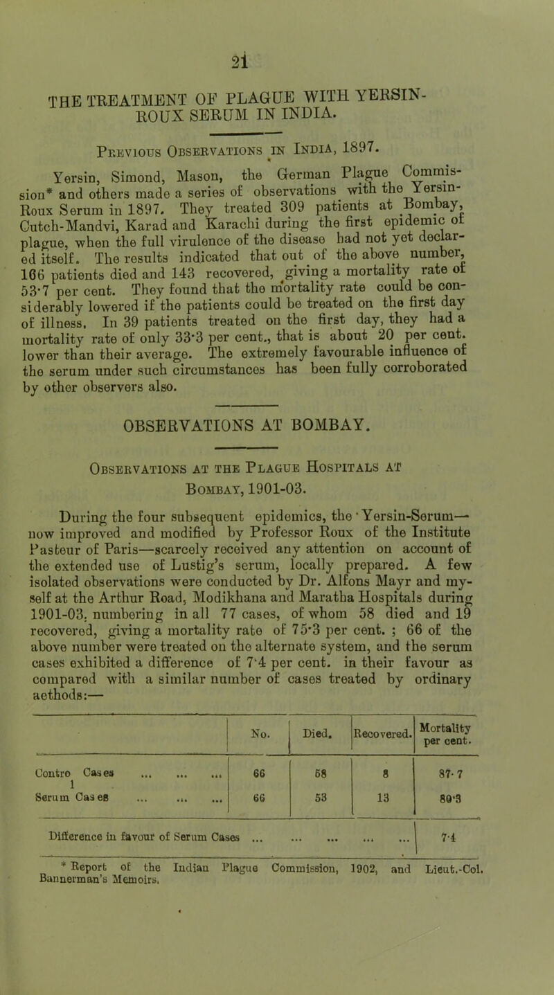 THE TREATMENT OF PLAGUE WITH YERSIN- ROUX SERUM IN INDIA. Previous Observations in India, 1897. « Yersin, Simond, Mason, the German Commis- sion* and others made a series of observations with the Yersin Roux Serum in 1897. They treated 309 patients at Bombay, Cutch-Mandvi, Karad and Karachi during the first epidemic ot plague, when the full virulence of the disease had not yet declar- ed itself. The results indicated that out of the above number, 166 patients died and 143 recovered, giving a mortality rate ot 53-7 per cent. They found that the mortality rate could be con- siderably lowered if the patients could be treated on the first day of illness, In 39 patients treated on the first day, they had a mortality rate of only 33*3 per cent., that is about 20 per cent, lower than their average. The extremely favourable influence of the serum under such circumstances has been fully corroborated by other observers also. OBSERVATIONS AT BOMBAY. Observations at the Plague Hospitals at Bombay, 1901-03. During the four subsequent epidemics, the ‘ Yersin-Serum— now improved and modified by Professor Roux of the Institute Pasteur of Paris—scarcely received any attention on account of the extended use of Lustig’s serum, locally prepared. A few isolated observations were conducted by Dr. Alfons Mayr and my- self at the Arthur Road, Modikhana and Maratha Hospitals during 1901-03. numbering in all 77 cases, of whom 58 died and 19 recovered, giving a mortality rate of 75'3 per cent. ; 66 of the above number were treated on the alternate system, and the serum cases exhibited a difference of 7‘4 per cent, in their favour as compared with a similar number of cases treated by ordinary aethods:— No. Died. Recovered. Mortality per cent. Contro Cases 1 Serum Cases ... ... 66 68 8 87-7 66 53 13 80*3 Difference in favour of Serum Cases ... ... 7-4 * Report oE the Indiau Plague Commission, 1902, and Lieut.-Col. Bannerman’s Memoirs.