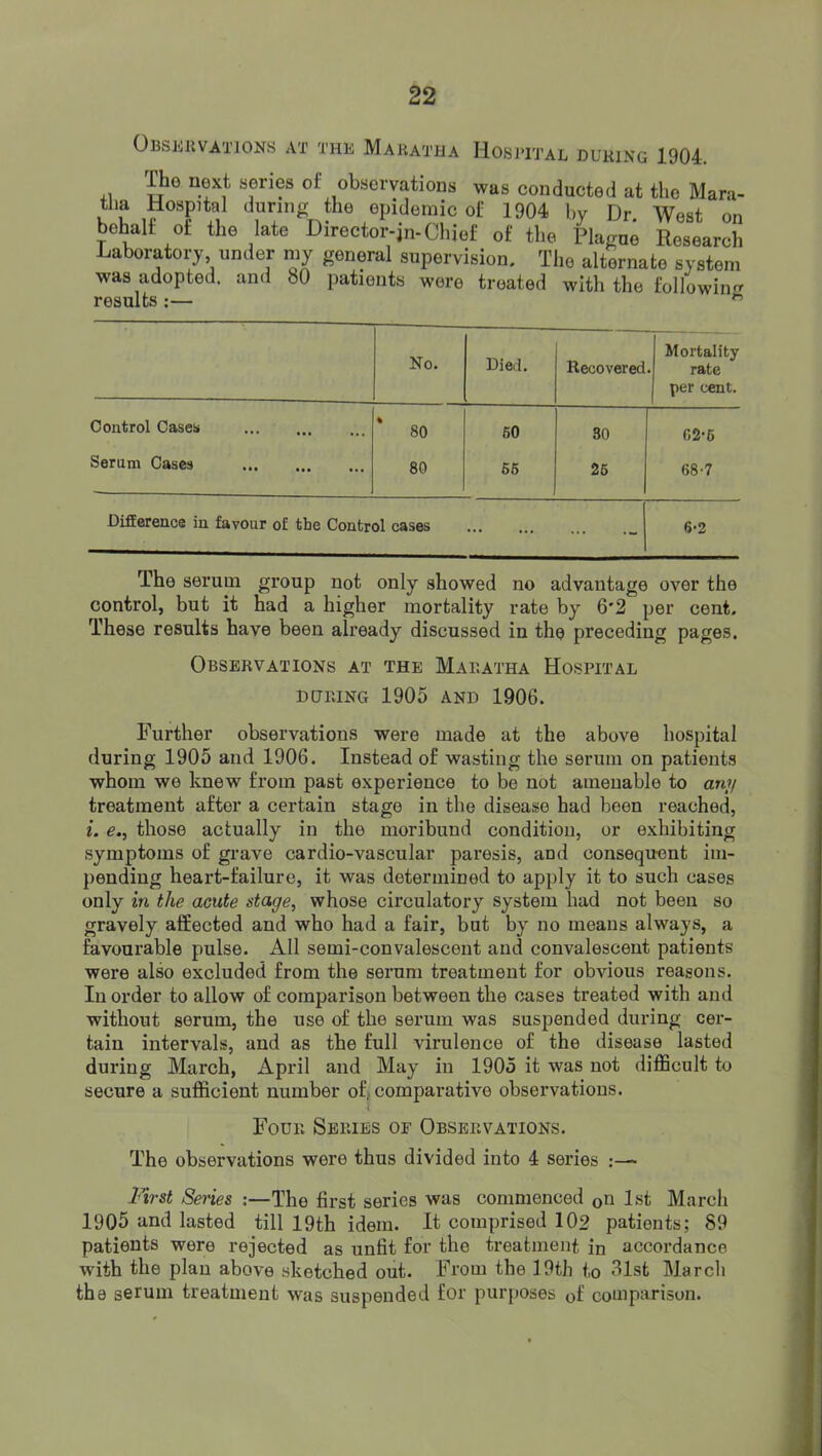 OBSJiJlVATlONS AT THE MauATHA IlOSlTJ’AL DURING 1904. +1 series of observations was conducted at the Mara- tlia Hospital during the epidemic of 1904 by Dr West on behalf of the late Director-jn-Chief of the Plague Research Laboratoi7 under my general supervision. The alternate system was adopted, and 80 patients were treated with the following results :— ^ * Mortality No. Died. Recovered. rate per cent. Control Cases 80 60 80 02-6 Serum Cases 80 66 25 68-7 Difference in favour of the Control cases 6-2 The serum group not only showed no advantage over the control, but it had a higher mortality rate by 6*2 per cent. These results have been already discussed in the preceding pages. Observations at the Maeatha Hospital DURING 1905 AND 1906. Further observations were made at the above hospital during 1905 and 1906. Instead of wasting the serum on patients whom we knew from past experience to be not amenable to ani/ treatment after a certain stage in the disease had been reached, i. e., those actually in the moribund condition, or exhibiting symptoms of grave cardio-vascular paresis, and consequent im- pending heart-failure, it was determined to apply it to such cases only in the acute stage, whose circulatory system had not been so gravely affected and who had a fair, but by no moans always, a favourable pulse. All semi-convalescent and convalescent patients were also excluded from the serum treatment for obvious reasons. In order to allow of comparison between the cases treated with and without serum, the use of the serum was suspended during cer- tain intervals, and as the full virulence of the disease lasted during March, April and May in 1905 it was not difficult to secure a sufficient number of, comparative observations. Four Series or Observations. The observations were thus divided into 4 series First Sei'ies ;—The first series was commenced on 1st March 1905 and lasted till 19th idem. It comprised 102 patients; 89 patients were rejected as unfit for the treatment in accordance with the plan above sketched out. From the 19th to 31st March the serum treatment was suspended for purposes of comparison.