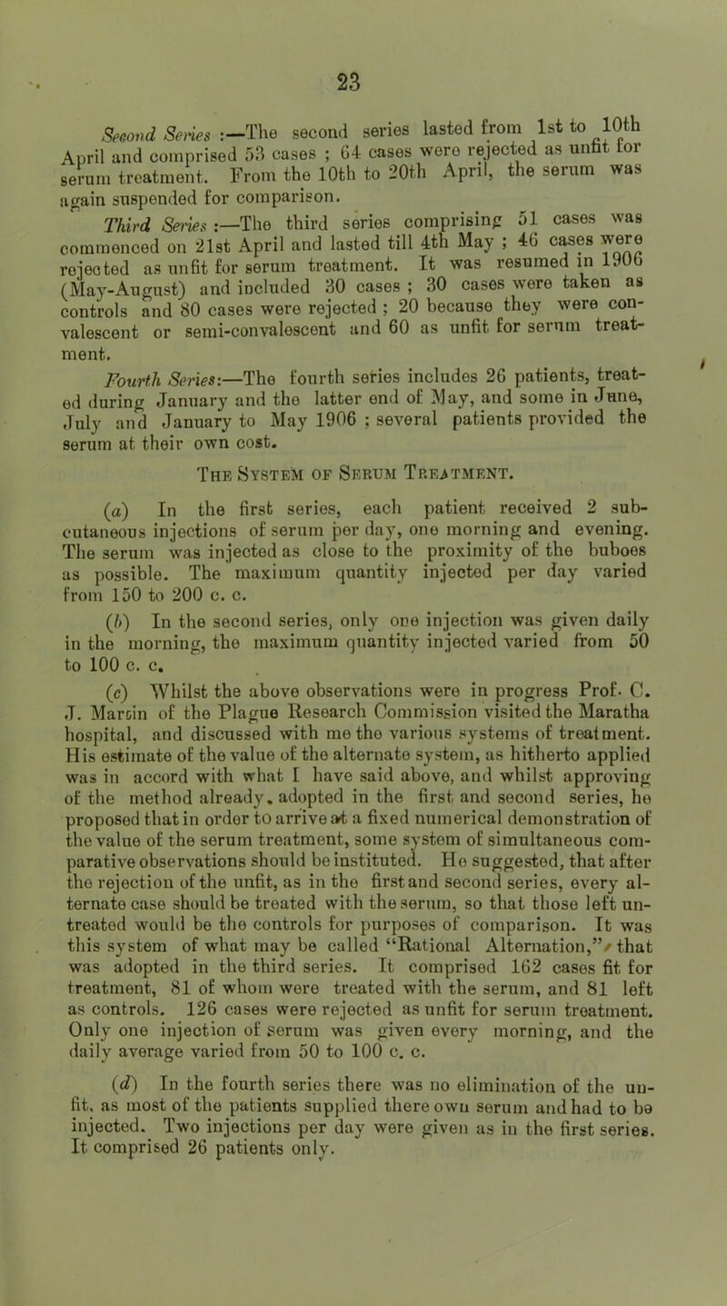 Secovd Smes :-The second series lasted from 1st to 10th April and comprised 53 cases ; 64 cases were rejected as untt tor serum treatment. From the 10th to 20th April, the serum was again suspended for comparison. Third Seties The third series comprising 51 cases was commenced on 21st April and lasted till 4th May ; 46 cases were roiected as unfit for serum treatment. It was resumed in lyub (May-August) and included 30 cases ; 30 cases were taken as controls and 80 cases were rejected ; 20 because they were con- valescent or semi-convalescent and 60 as unfit for serum treat- ment. Fourth Series:—The fourth series includes 26 patients, treat- ed during January and the latter end of May, and some in June, July and January to May 1906 ; several patients provided the serum at their own cost. The System of Serum TREiTMENT. (a) In the first series, each patient received 2 sub- cutaneous injections of serum per day, one morning and evening. Tlie serum was injected as close to the proximity of the buboes as possible. The maximum quantity injected per day varied from 150 to 200 c. c. (/>) In the second series, only one injection was given daily in the morning, the maximum quantity injected varied from 50 to 100 c. c. (c) Whilst the above observations were in progress Prof- C. .1. Maroin of the Plague Research Commission visited the Maratha hospital, and discussed with me the various systems of treatment. His estimate of the value of the alternate system, as hitherto applied was in accord with what I have said above, and whilst approving of the method already, adopted in the first and second series, he proposed that in order to arrive a4 a fixed numerical demonstration of the value of the serum treatment, some system of simultaneous com- parative observations should be instituted. Ho suggested, that after the rejection of the unfit, as in the first and second series, every al- ternate case should be treated with the serum, so that those left un- treated would be the controls for purposes of comparison. It was this system of what may be called “Rational Alternation,”/ that was adopted in the third series. It comprised 162 cases fit for treatment, 81 of whom were treated with the serum, and 81 left as controls. 126 cases were rejected as unfit for serum treatment. Only one injection of serum was given every morning, and the daily average varied from 50 to 100 c. c. (i) In the fourth series there was no elimination of the un- fit, as most of the patients supplied there own serum and had to be injected. Two injections per day were given as in the first series. It comprised 26 patients only.