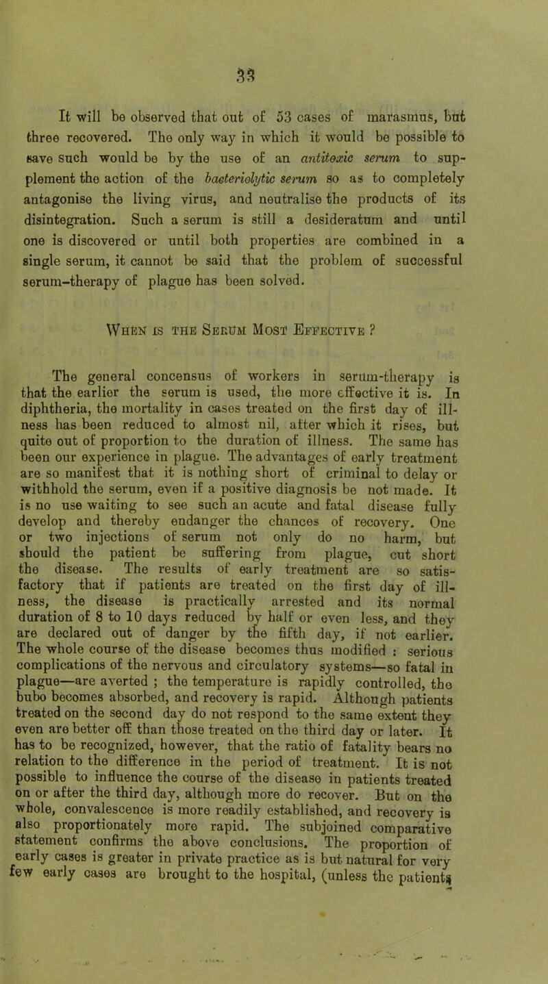 It will be observed that out of 53 cases of marasmus, but three recovered. The only way in which it would be possible to save Such would be by the use of an antitoxic serum to sup- plement the action of the haeteriolytic sei'um so as to completely antagonise the living virns, and neutralise the products of its disintegration. Snch a serum is still a desideratum and until one is discovered or until both properties are combined in a single serum, it cannot be said that the problem of successful serum-therapy of plague has been solved. When is the Serhm Most Effective ? The general concensus of workers in serum-therapy is that the earlier the serum is used, the more effective it is. In diphtheria, the mortality in cases treated on the first day of ill- ness has been reduced to almost nil, after which it rises, but quite out of proportion to the duration of illness. The same has been our experience in plague. The advantages of early treatment are so manifest that it is nothing short of criminal to delay or withhold the serum, even if a positive diagnosis be not made. It is no use waiting to see such an acute and fatal disease fully develop and thereby endanger the chances of recovery. One or two injections of serum not only do no harm, but should the patient be suffering from plague, cut short the disease. The results of early treatment are so satis- factory that if patients are treated on the first day of ill- ness, the disease is practically arrested and its normal duration of 8 to 10 days reduced by half or even less, and they are declared out of danger by the fifth day, if not earlier. The whole course of the disease becomes thus modified : serious complications of the nervous and circulatory systems—so fatal in plague—are averted ; the temperature is rapidly controlled, the bubo becomes absorbed, and recovery is rapid. Although patients treated on the second day do not respond to the same extent they even are better off than those treated on the third day or later. It has to be recognized, however, that the ratio of fatality bears no relation to the difference in the period of treatment. It is not possible to influence the course of the disease in patients treated on or after the third day, although more do recover- But on the whole, convalescence is more readily established, and recovery is also proportionately more rapid. The subjoined comparative statement confirms the above conclusions. The proportion of early cases is greater in private practice as is but natural for very few early cases are brought to the hospital, (unless the patient^