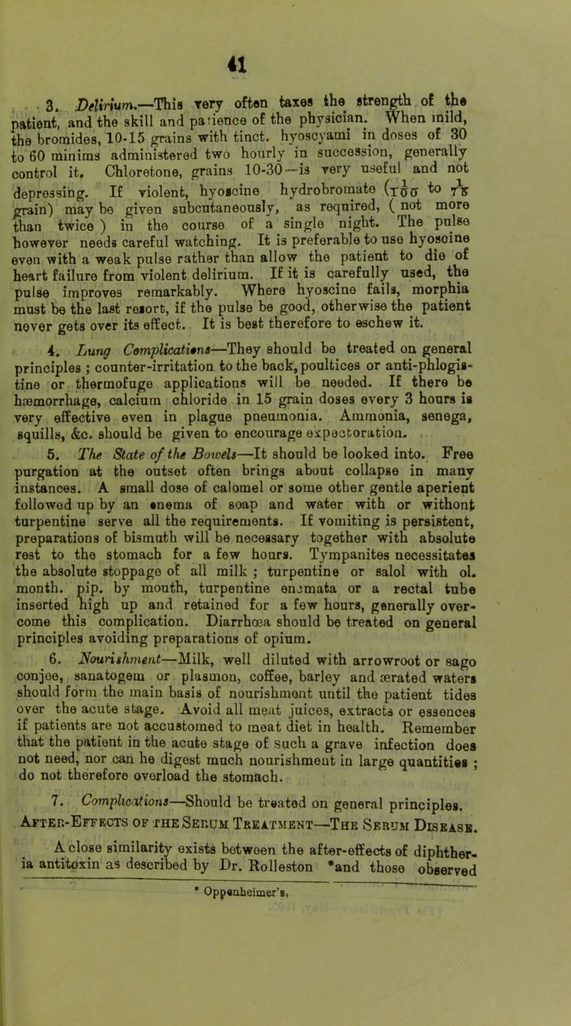 3. This rery often taxes the strer^h of the patient, and the skill and patience of the physician. When mild, the bromides, 10-15 grains with tinct. hyoscyanai in doses of 30 to 60 minims administered two hourly in succession, generally control it. Chloretone, grains 10-30-is rery useful and not depressing. If violent, hyoicine hydrobromate to grain) may bo given subcutaneously, as required, (not more than twice ) in the course of a single night. The pulse however needs careful watching. It is preferable to use hyosoine even with a weak pulse rather than allow the patient to die of heart failure from violent delirium. If it is carefully used, the pulse improves remarkably. Where hyoscine fails, morphia must be the last resort, if the pulse be good, otherwise the patient never gets over its effect. It is host therefore to eschew it. 4. Lung ComplicatUns—They should be treated on general principles ; counter-irritation to the back, poultices or anti-phlogis- tine or thermofuge applications will be needed. If there be haemorrhage, calcium chloride in 15 grain doses every 3 hours is very effective even in plague pneumonia. Ammonia, senega, squills, &c. should be given to encourage expectoration. 5. The State of the Bowels—It should be looked into. Free purgation at the outset often brings about collapse in many instances. A small dose of calomel or some other gentle aperient followed up by an enema of soap and water with or withont turpentine serve all the requirements. If vomiting is persistent, preparations of bismuth will be necessary together with absolute rest to the stomach for a few hours. Tympanites necessitates the absolute stoppage of all milk ; turpentine or salol with ol. month, pip. by mouth, turpentine encmata or a rectal tube inserted nigh up and retained for a few hours, generally over- come this complication. Diarrhoea should be treated on general principles avoiding preparations of opium. 6. Nounshment—Milk, well diluted with arrowroot or sago conjee, sanatogem or plasmon, coffee, barley and aerated waters should form the main basis of nourishment until the patient tides over the acute stage. Avoid all meat juices, extracts or essences if patients are not accustomed to meat diet in health. Remember that the patient in the acute stage of such a grave infection does not need, nor can he digest much nourishment in large quantities ; do not therefore overload the stomach. 7. Complications—Should be treated on general principles. Attek-Effects of the Serum Treatment—The Serum Disease. A close similarity exists between the after-effects of diphther- ia antitoxin as described by Dr. Rolleston *and those observed * Oppeaheimer’s,