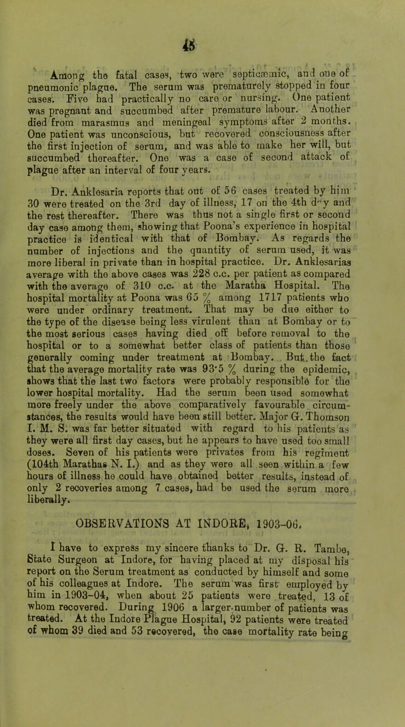 Among the fatal cases, two were septicaeinic, and one of pneumonic plagne. The serum was prematurely stopped in four cases. Five had practically no care or nursing. One patient was pregnant and succumbed after premature labour. Another died from marasmus and meningeal symptoms after 2 months. One patient was unconscious, but recovered consciousness after the first injection of serum, and was able to make her will, but succumbed thereafter. One was a case of second attack of plague after an interval of four years. Dr. Anklesaria reports that out of 56 cases treated by him 30 were treated on the 3rd day of illness, 17 on the 4th dy and the rest thereafter. There was thus not a single first or second day case among them, showing that Poona’s experience in hospital practice is identical with that of Bombay. As regards the number of injections and the quantity of serum used, it was more liberal in private than in hospital practice. Dr. Anklesarias average with the above cases was 228 c.c. per patient as compared with the average of 310 c.c. at the Maratha Hospital. The hospital mortality at Poona was 65 % among 1717 patients who were under ordinary treatment. That may be due either to the type of the disease being less virulent than at Bombay or to the most serious cases having died off before removal to the hospital or to a somewhat better class of patients than those generally coming under treatment at Bombay. But, the fact tliat the average mortality rate was 93’5 % during the epidemic, shows that the last two factors were probably responsible for the lower hospital mortality. Had the serum been used somewhat more freely under the above comparatively favourable circum- stances, the results would have been still better. Major G. Thomson I. M. S. was far better situated with regard to his patients as they were all first day cases, but he appears to have used too small doses. Seven of his patients were privates from his regiment (104th Marathas N. I.) and as they were all seen within a few hours of illness he could have obtained better results, instead of only 2 recoveries among 7 cases, had be used the serum more liberally. OBSERVATIONS AT INDORE^ 1903-06. I have to express my sincere thanks to Dr. G. R. Tambe, State Surgeon at Indore, for having placed at my disposal his report on the Serum treatment as conducted by himself and some of his colleagues at Indore. The serum was first employed by him in 1903-04, when about 25 patients were treated, 13 of whom recovered. During 1906 a larger.number of patients was treated. At the Indore Plague Hospital, 92 patients were treated of whom 39 died and 53 recovered, the case mortality rate being