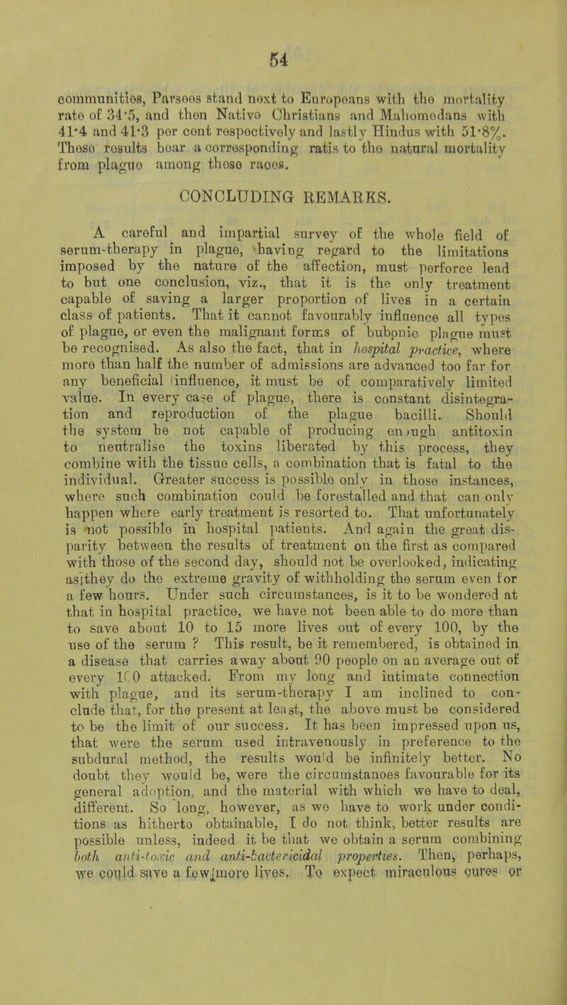 oommunitios, Pavsoos stand noxt to Enropoans with tho mortality rate of 34'5, and then Nativo Christians and Mahomodans with 41'4 and 41’3 por cont rospoctivoly and lastly Hindus with 51*8%. Thoso results boar a corresponding ratis to the natural mortality from plague among those races. CONCLUDING REMARKS. A careful and impartial survey of the whole field of serum-therapy in plague, 'having regard to the limitations imposed by the nature of the affection, must perforce lead to but one conclusion, viz., that it is the only treatment capable of saving a larger proportion of lives in a certain class of patients. That it cannot favourably influence all types of plague, or even the malignant forms of bubonic plague must be recognised. As also the fact, that in hospital practice, where more than half the number of admissions are advanced too far for any beneficial [influence, it must be of comparatively limited value. In every case of plague, there is constant disintegra- tion and reproduction of the plague bacilli. Should the system be not capable of producing enmgh antitoxin to neutralise the toxins liberated by this process, they combine with the tissue cells, a combination that is fatal to the individual. Greater success is possible only in thoso instances, where such combination could be forestalled and that can only happen where early treatment is resorted to. That unfortunately is mot possible in hospital patients. And again the great dis- parity between the results of treatment on the first as compared with those of the second day, should not be overlooked, indicating asithey do the extreme gravity of withholding the serum even for a few hours. Under such circumstances, is it to be wondered at that in hospital practice, we have not been able to do more than to save about 10 to 15 more lives out of every 100, by the use of the serum ? This result, be it remembered, is obtained in a disease that carries away about 90 people on an average out of every ICO attacked. From my long and intimate connection with plague, and its serum-therapy I am inclined to con- clude that, for the present at least, the above must be considered to be the limit of our success. It has been impressed upon us, that were the serum used intravenously in preference to tho subdural method, the results would be infinitely better. No doubt they would be, were the circumstanoes favourable for its general adoption, and the material with which we have to deal, different. So long, however, as wo have to work under condi- tions as hitherto obtainable, I do not think, better results are possible unless, indeed it be that we obtain a serum combining hotli anti-toxic ami anti-iactericidal properties. Then, perhaps, we coijld sq.ve a fewimove lives. To expect miraculous cures or