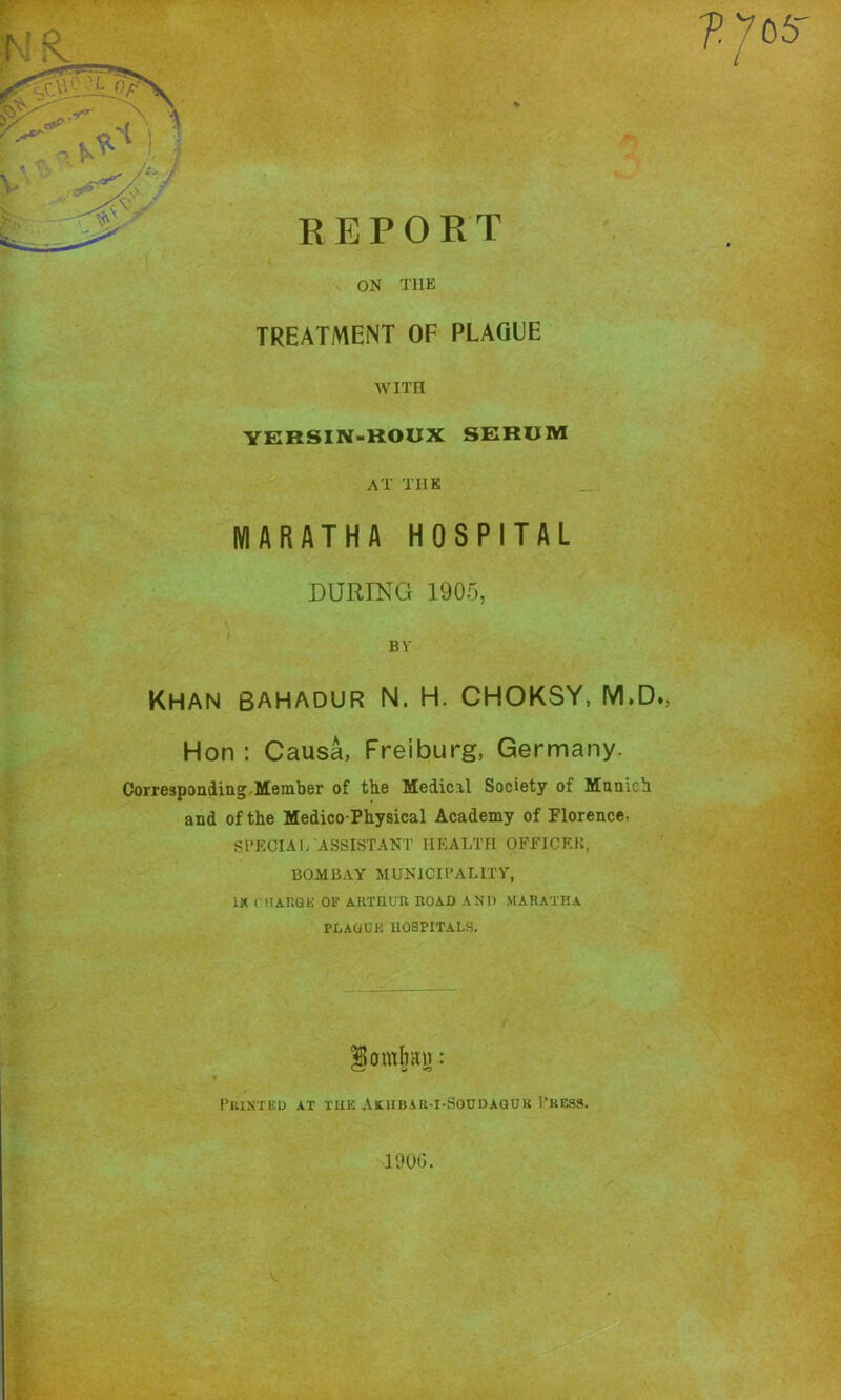 ON THE TREATMENT OF PLAGUE WITH YERSIN-ROUX SERUM AT THE MARATHA HOSPITAL DURING 1900, BY Khan Bahadur N. H. CHOKSY, M.D», Hon : Causa, Freiburg, Germany. Corresponding.Member of tbe Medicil Society of Munich and of the Medico-Physical Academy of Florence, SPECIAL ASSISTANT HEALTH OFFICEJi, BOMBAY MUNICIPALITY, IK niARQK OF AUXnun HOAD AND MARATHA PDAUUK HOSPITALS. omhiu): I’UINTED AT THE AtHBAR-I-SOUDAOUK I’KCSS. 1900.