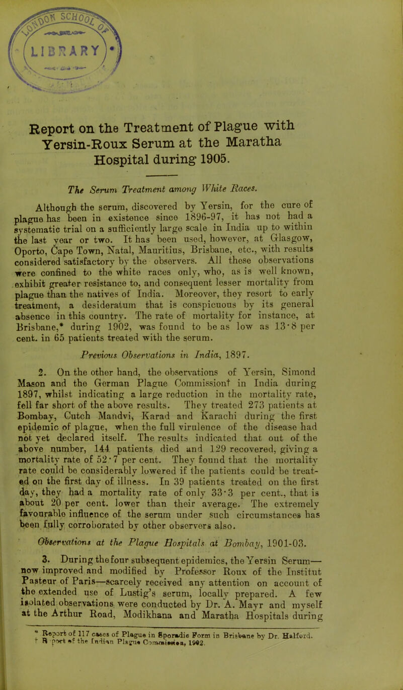 Report on the Treatment of Plague with Yersin-Ronx Serum at the Maratha Hospital during 1905. The Serum Treatment among White Races. Although the serum, discovered by Yersin, for the cure of plague has been in existence since 1896-97, it has not had a systematic trial on a sufficiently large scale in India up to within the last year or two. It has been used, however, at Glasgow, Oporto, Cape Town, Natal, Mauritius, Brisbane, etc., with results considered satisfactory by the observers. All those observations were confined to the white races only, who, as is well known, exhibit greater resistance to, and consequent lesser mortality from plague tffian the natives of India. Moreover, they resort to early treatment, a desideratum that is conspicuous by its general absence in this country. The rate of mortality for instance, at Brisbane,* during 1902, was found to be as low as 13*8 per cent, in 65 patients treated with the serum. Previous Observations in India, 1897. 2. On the other hand, the obsers-ations of Yersin, Simond Mason and the Gorman Plague Commissiont in India during 1897, whilst indicating a large reduction in the mortality rate, fell far short of the above results. They treated 273 patients at Bombay, Gutch Mandvi, Karad and Karachi during the first epidemic of plague, when the full virulence of the disease had not yet d,eclared itself. The results indicated that out of the above number, 144. patients died and 129 recovered, giving a mortality rate of 52*7 per cent. They found that the mortality rate could be considerably lowered if the patients could be treat- ed on the first day of illness. In 39 patients treated on the first day, they had a mortality rate of only 33*3 per cent., that is about 20 per cent, lower than their average. The extremely favourable influence of the serum under such circumstances has been fully corroborated by other observers also. Observations at the Plague Hospitals at Bombay, 1901-03. 3. During the four subsequent epidemics, the Yersin Serum— now improved and modified by Professor Roux of the Institut Pasteur ot Paris—scarcely received any attention on account of the extended use of Lustig’s serum, locally prepared. A few iiolated,observations were conducted by Dr. *A. Mayr and myself at the Arthur Road, Modikhana and Maratha Hospitals during “ Report of 117 cases of Plague in Sporadic Form in Bristane by Dr. Halford. r R ftrwt ef the Endian Phgn* Commieeien, IMJ.