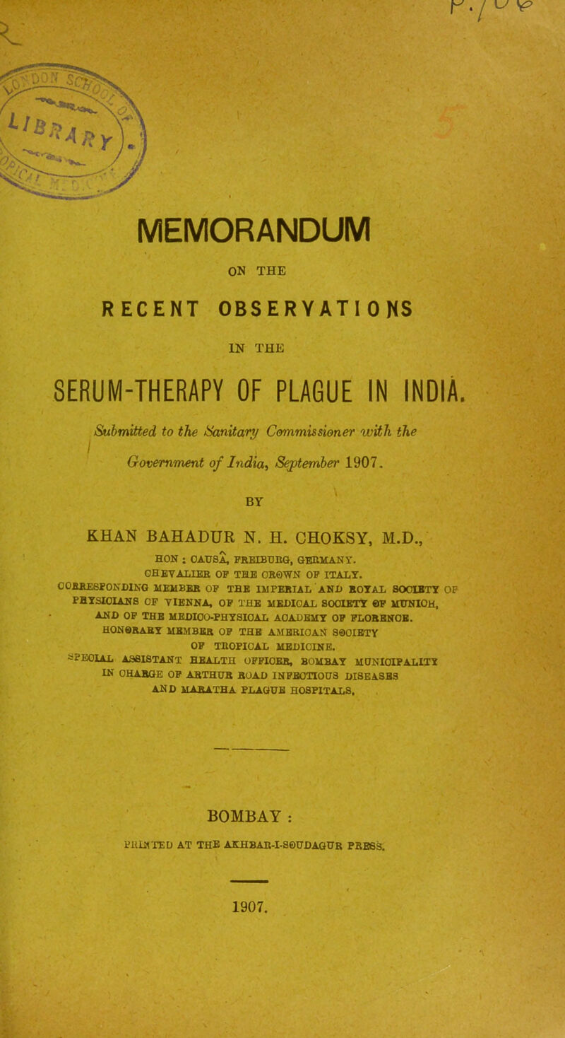 MEMORANDUM ON THE RECENT OBSERVATIONS IN THE SERUM-THERAPY OF PLAGUE IN INDIA. Submitted to the Sanitary Commissioner with the Government of India., Sejptember 1907. BY KHAN BAHADUR N. H. CHOKSY, M.D., HON ; OA.1JSA, PREIBOnG, GERMANY. GHBVALIEE OP THE CROWN OP ITALY. OORREePONDING MEMBER OP THE IMPERIAL AND ROTAL SOCIETY OF PHYSICIANS OP VIENNA, OP THE MEDICAL SOCIETY OP MtlNIOM, AND OP THE MEDICO-PHYSICAL ACADEMY OP PLORBNOB. honorary mejibkr op the ambrioan society OP TROPICAL MEDICINE. fcPEOlAL ASSISTANT HEALTH OPPIOBR, BOMBAY MDNIOIPALITY IN CHARGE OP ARTHUR ROAD INPBOTIOUS DISEASES AND MABATHA PLAGUE HOSPITALS. BOMBAY : PIURTEU AT THE AKHBAR-I-SOHDAGIJR PRESS. 1907.