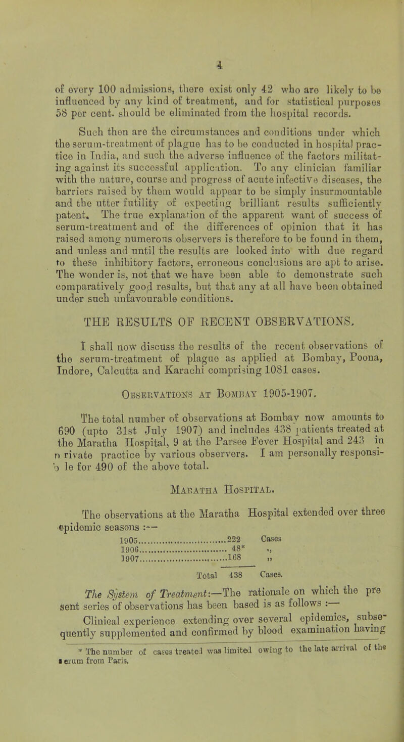 of every 100 admissions, there exist only 42 who are likely to be influenced by any kind of treatment, and for statistical purposes 58 per cent, should be eliminated from the hospital records. Such then are the circumstances and conditions under which the sorum-treatmont of plague has to bo conducted in hospital prac- tice in India, and such the adverse influence of the factors militat- ing against its successful application. To any clinician familiar with the nature, course and progress of acute infective diseases, the barriers raised by them would appear to bo simply insurmountable and the utter futility of expecting brilliant results sufficiently patent. The true explanation of the apparent want of success of serum-treatment and of the differences of opinion that it has raised among numerous observers is therefore to be found in them, and unless and until the results are looked into with due regard to these inhibitory factors, erroneous conclusions are apt to arise. The wonder is, not that we have been able to demonstrate such comparatively good results, but that any at all have been obtained under such unfavourable conditions. THE RESULTS OF RECENT OBSERVATIONS. I shall now discuss the results of the recent observations of the serum-treatment of plague as applied at Bombay, Poona, Indore, Calcutta and Karachi comprising 1081 cases. Observations at Bombay 1905-1907. The total number of observations at Bombay now amounts to 690 (upto 31st July 1907) and includes 438 patients treated at the Maratha Hospital, 9 at the Parsee Fever Hospital and 243 in n rivate practice by various observers. I am personally responsi- b le for 490 of the above total. Mabatha Hospital. The observations at the Maratha Hospital extended over three epidemic seasons :— 1f)0.=5 222 Gases 1906 48* 1907 1G8 Total 438 Cases. Ike System of Treatment-.—^\xq rationale on which the pre sent series of observations has been based is as follows : Clinical experience extending over several epidemics, subse qiiently supplemented and confirmed by blood examination having » The number of cases treateJ was limited owing to the late arrival of the • erum from Paris.