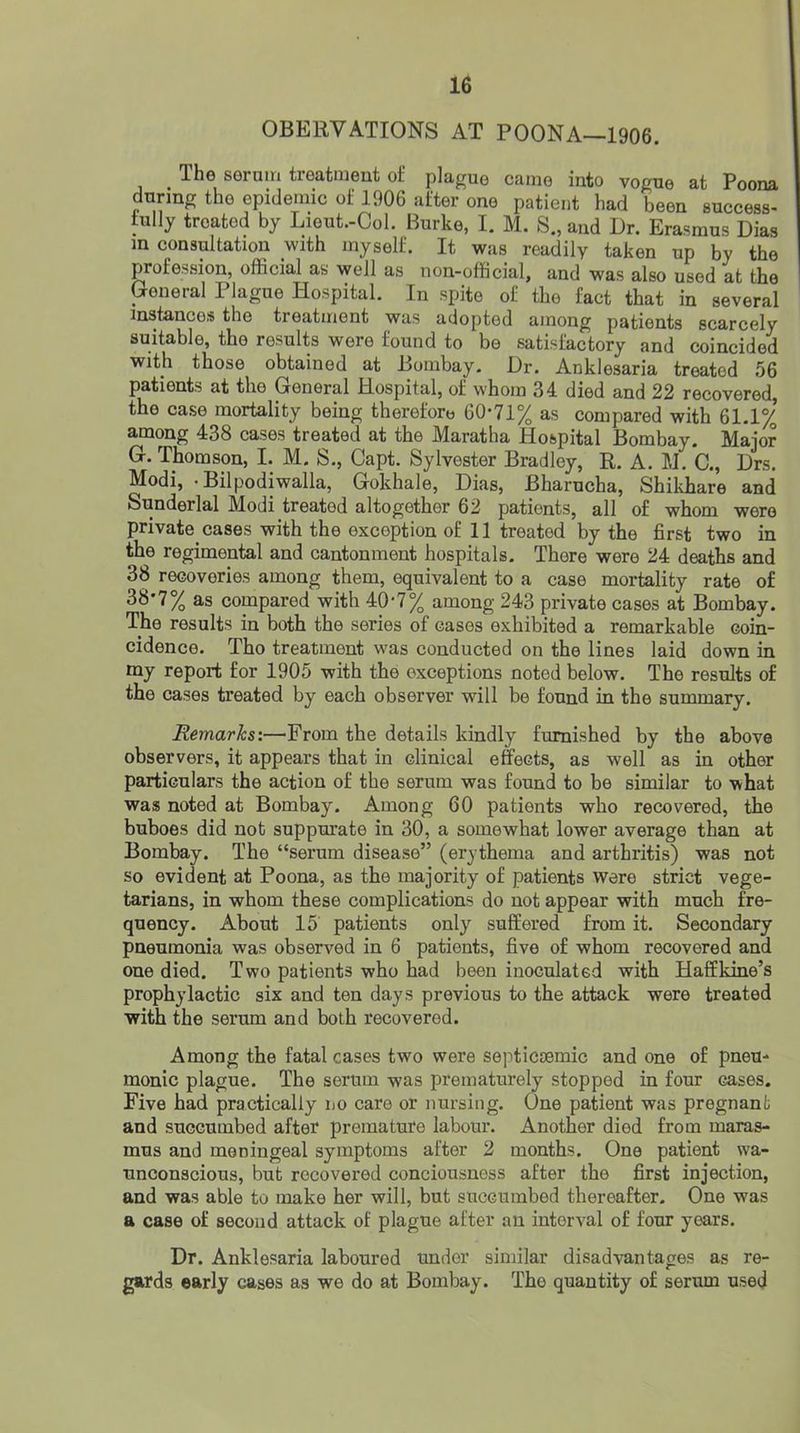 OBERVATIONS AT POONA—1906. The seruiri treatment of plague came into vogue at Poona during the epidemic of 1906 after one patient had been success- fully treated by Lieut.-Col. Burke, I. M. S., and Dr. Erasmus Dias m consultation with myself. It was readily taken up by the profession, official as well as non-official, and was also used at the General Plague Hospital. In spite of the fact that in several instances the treatment was adopted among patients scarcely suitable, the results were found to be satisfactory and coincided with those obtained at Bombay. Dr. Anklesaria treated 56 patients at the General Hospital, of whom 34 died and 22 recovered, the case mortality being therefore 60*71% as compared with 61.1% among 438 cases treated at the Maratha Hospital Bombay. Major G. Thomson, I. M. S., Capt. Sylvester Bradley, R. A. M. C., Drs. Modi, • Bilpodiwalla, Gokhale, Dias, Bharucha, Shikhare and Sunderlal Modi treated altogether 62 patients, all of whom were private cases with the exception of 11 treated by the first two in the regimental and cantonment hospitals. There were 24 deaths and 38 recoveries among them, equivalent to a case mortality rate of 38*7% as compared with 40*7% among 243 private cases at Bombay. The results in both the series of cases exhibited a remarkable coin- cidence. Tho treatment was conducted on the lines laid down in my report for 1905 with the exceptions noted below. The results of the cases treated by each observer will be found in the summary. Remarks:—From the details kindly fiumished by the above observers, it appears that in clinical effects, as well as in other particulars the action of the serum was found to be similar to what was noted at Bombay. Among 60 patients who recovered, the buboes did not suppurate in 30, a somewhat lower average than at Bombay. The “serum disease” (erythema and arthritis) was not so evident at Poona, as the majority of patients were strict vege- tarians, in whom these complications do not appear with much fre- quency. About 15 patients only suffered from it. Secondary pneumonia was observed in 6 patients, five of whom recovered and one died. Two patients who had been inoculated with Haffkine’s prophylactic six and ten days previous to the attack were treated with the serum and both recovered. Among the fatal cases two were septictemic and one of pneu- monic plague. The serum was prematurely stopped in four cases. Five had practically no care or nursing. One patient was pregnant and succumbed after premature labour. Another died from maras- mus and meningeal symptoms after 2 months. One patient wa- unconscious, but recovered conciousness after the first injection, and was able to make her will, but siaccumbed thereafter. One was a case of second attack of plague after an interval of four years. Dr. Anklesaria laboured under similar disadvantages as re- gards early cases as we do at Bombay. The quantity of serum used