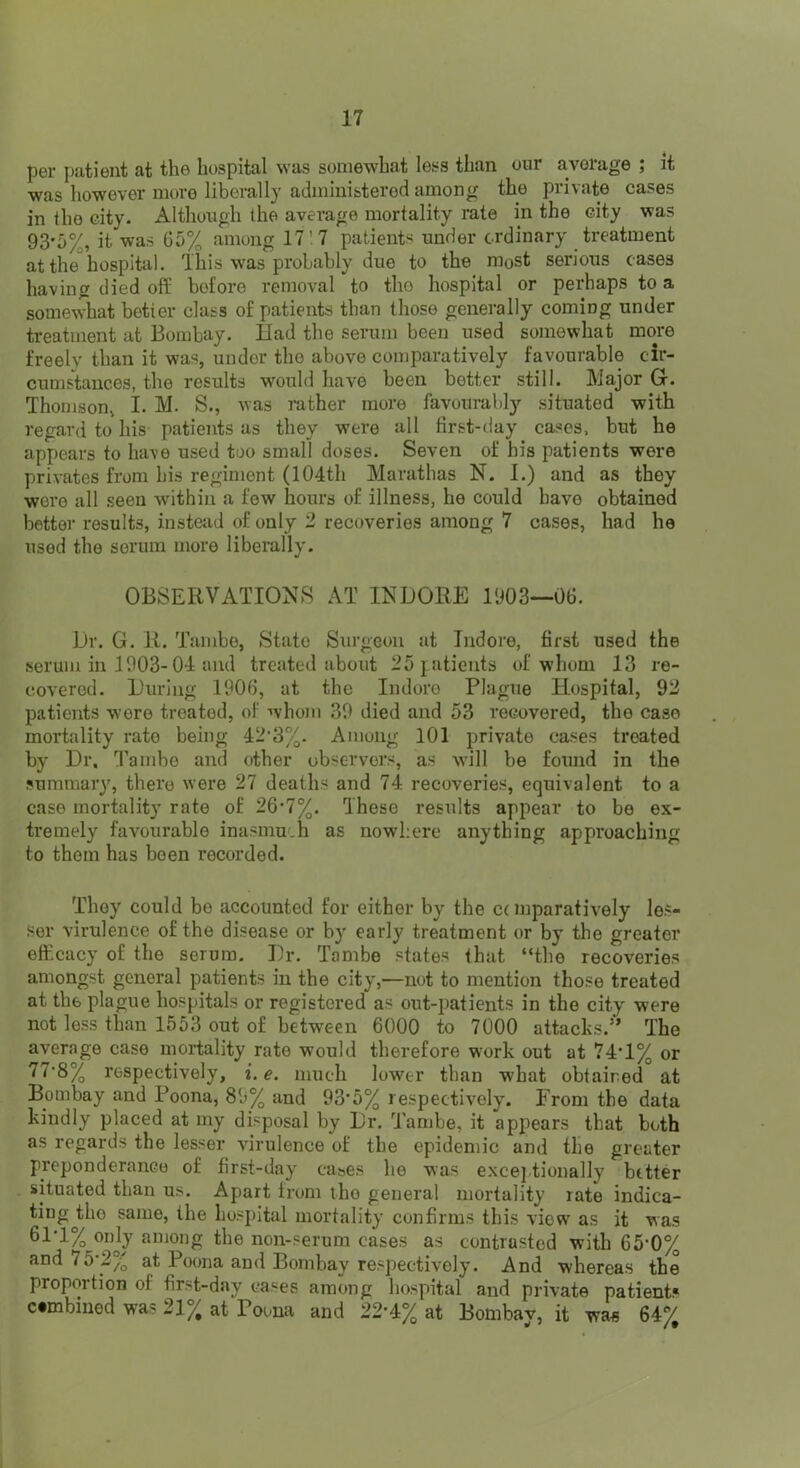 per patient at the hospital was somewhat less than our average ; it was however more liberally administered among the private cases in the city. Although the average mortality rate in the city was 93'0%, it was 65% among 17'7 patients under ordinary treatment at the hospital. This w'as probably due to the most serious cases having died ofl: before removal to tho hospital or perhaps to a somewhat better class of patients than those generally coming under treatment at Bombay. Had the serum been used somewhat more freelv than it was, under tho above comparatively favourable cir- cumstances, the results would have been better still. Major G. Thomson, I. M. S., was mther more favourably situated with regard to his- patients as they were all first-day cases, but he appears to have used too small doses. Seven of bis patients were privates from his regiment (104th Marathas N. 1.) and as they were all .seen within a few hours of illness, he could have obtained better results, instetid of only 2 recoveries among 7 cases, had he used the serum more liberally. OBSERVATIONS AT INDORE 1903—06. Dr. G. R. Tambe, State Surgeon at Indore, first used the serum in 1903-04 and treated about 25 patients of whom 13 re- covered. During 1906, at the Indore Plague Hospital, 92 patients were treated, of whom 39 died and 53 recovered, the case mortality rate being 42'3%. Among 101 private cases treated by Dr, T’ambe and other observers, as will be found in the sumraaiy, there were 27 deaths and 74 recoveries, equivalent to a case mortality rate of 26-7%. These results appear to be ex- tremely favourable inasmuch as nowhere anything approaching to them has been recorded. They could be accounted for either by the c( mparatively les- sor virulence of the disease or by early treatment or by the greater eflr.cacy of the serum. Dr. Tambe states that “the recoveries amongst general patients in the city,—not to mention those treated at the plague hospitals or registered as out-patients in tho city were not less than 1553 out of between 6000 to 7000 attacks.” The average case mortality rate would therefore work out at 74*1% or 77'8% respectively, i. e. much lower than what obtaired at Bombay and Poona, 89% and 93*5% respectively. From the data kindly placed at my disposal by Dr. Tambe, it appears that both as regards the lesser virulence of the epidemic and the greater preponderance of first-day cases he was excej.tionally better situated than us. Apart from the general mortality rate indica- ting Jibe same, the hosi)ital mortality confirms this view as it was 61-1% only among the non-serum cases as contrasted with 65’0% and 75'2% at Poona and Bombay respectively. And whereas the proportion of first-day cases among hospital and private patients combined was 21% at Poona and 22-4% at Bombay, it wa« 64%