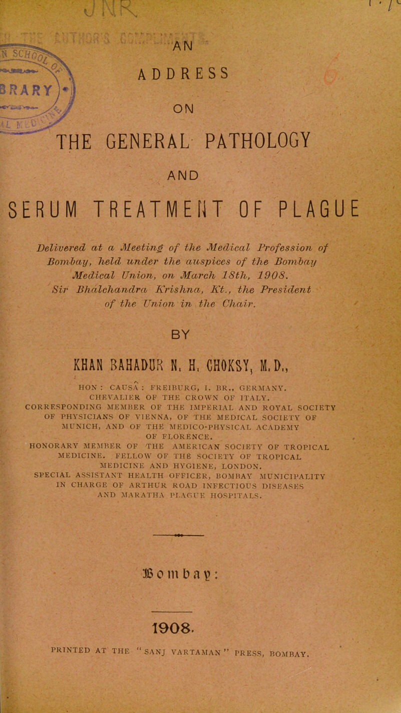 ' 0!XIK' I f % » * f- ■ A ' T- y . V ■ • * J •; ' , v./^ Ji.' '• • I ii^jJvN 'Ji \j ,;..• ‘•^A M « scffg^ A D D R ON THE GENERAL- ESS PATHOLOGY AND SERUM TREATMENT OF PLAGUE Delivered at a Meeting of the Medical Profession of Bomhay, held under the auspices of the Bombay Meddcal Union, on March 18th, 1908. Sir Bhdlchandra Krishna, Kt., the President of the Union in the Chair. KHAN BAHADUR N, H, CHOKSY, M.D., * HON : CAUSA ; I'KEIBUKG, I. BR., GERMANY. CHEVALIER OF THE CROWN OF ITALY. ^ CORRESPONDING MEIMBER OF THE IMPERIAL AND ROYAL SOCIETY OF PHYSICIANS OF VIENNA, OF THE MEDICAL SOCIETY OF ^ MUNICH, AND OF THE AIEDICO-PHYSICAL ACADEMY r: OF FLORENCE. HONORARY MEMBER OF THE AMERIC.AN SOCIETY OF TROPICAL MEDICINE. FELLOW OF THE SOCIETY OF TROPICAL MEDICINE AND HYGIENE, LONDON. SPECIAL ASSISTANT HEALTH OFFICER, BOMBAY MUNICIPALITY IN CHARGE OF ARTHUR ROAD INFECTIOUS DISEASES AND MARATHA PI.AGUK HOSPITALS. Bomb a \>: 1908.