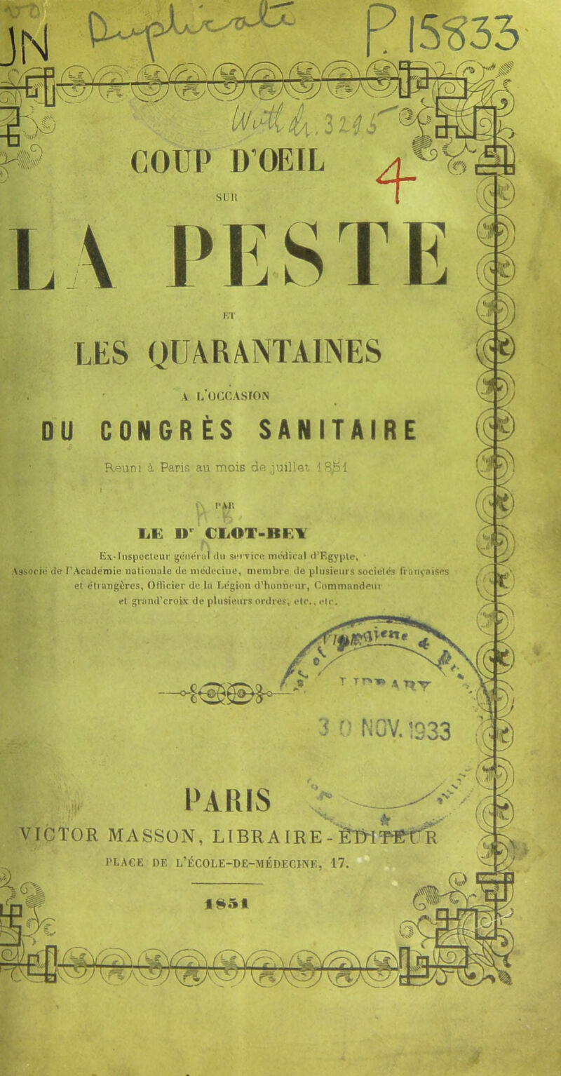 P 15^33 s LU LA PESTE LES QUARANTAINES A L’UCCASrOiS ou CONGRÈS SANITAIRE Réuni i Paris au mois de juillet 18^1 1 l'AIl liK ir CliOT-Bl^lY Ex-Inspcctcur géiipnil ilu soivicn nu'dtcal (l’Egyple, Aïsooii: (le r’Acadcmie iialiomile de mcdeciiie, membre de plusieurs sociétés françaises et tMiangères, Oflicier de lu Légion d’honneur, Commandeiii et grand’croix de plusieurs ordres, etc., clr. '' S NCV.1333 PARIS VICTOR MASSON, LIERA IRE - ïT&^lT^eiT'R PLACE DE L’ÉCOLE-DE-MÉDECI^E. 17.